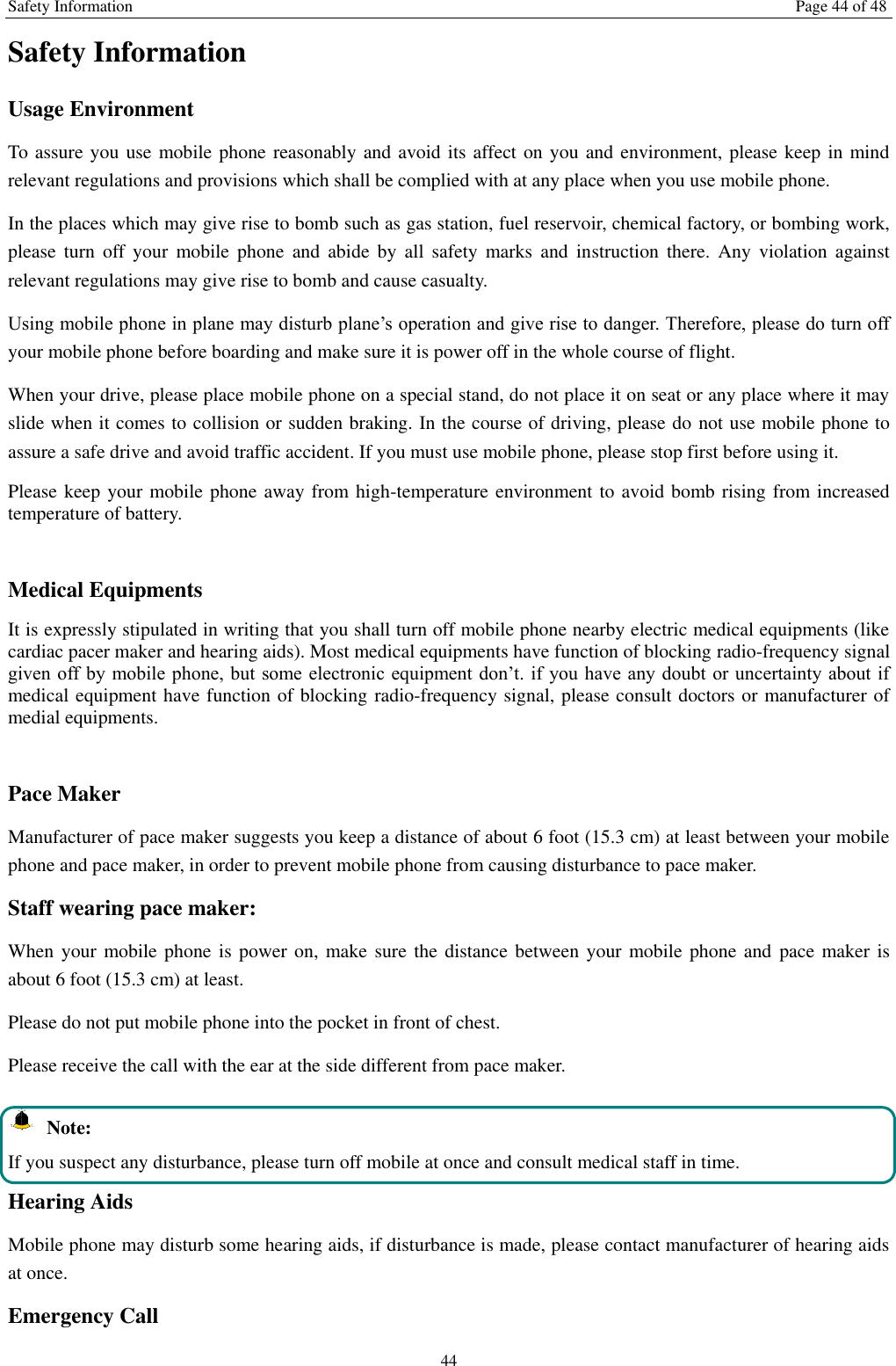 Safety Information Page 44 of 48 44 Safety Information Usage Environment   To assure you use mobile phone reasonably and avoid its affect on you and environment, please keep in mind relevant regulations and provisions which shall be complied with at any place when you use mobile phone. In the places which may give rise to bomb such as gas station, fuel reservoir, chemical factory, or bombing work, please  turn  off  your  mobile  phone  and  abide  by  all  safety  marks and  instruction  there.  Any  violation against relevant regulations may give rise to bomb and cause casualty.   Using mobile phone in plane may disturb plane&rsquo;s operation and give rise to danger. Therefore, please do turn off your mobile phone before boarding and make sure it is power off in the whole course of flight. When your drive, please place mobile phone on a special stand, do not place it on seat or any place where it may slide when it comes to collision or sudden braking. In the course of driving, please do not use mobile phone to assure a safe drive and avoid traffic accident. If you must use mobile phone, please stop first before using it.   Please keep your mobile phone away from high-temperature environment to avoid bomb rising from increased temperature of battery.  Medical Equipments It is expressly stipulated in writing that you shall turn off mobile phone nearby electric medical equipments (like cardiac pacer maker and hearing aids). Most medical equipments have function of blocking radio-frequency signal given off by mobile phone, but some electronic  equipment don&rsquo;t. if you have  any doubt  or uncertainty about if medical equipment have function of blocking radio-frequency signal, please consult doctors or manufacturer of medial equipments.  Pace Maker   Manufacturer of pace maker suggests you keep a distance of about 6 foot (15.3 cm) at least between your mobile phone and pace maker, in order to prevent mobile phone from causing disturbance to pace maker. Staff wearing pace maker:   When your mobile phone  is power on,  make sure the distance between your mobile phone  and pace maker is about 6 foot (15.3 cm) at least. Please do not put mobile phone into the pocket in front of chest. Please receive the call with the ear at the side different from pace maker.   Note: If you suspect any disturbance, please turn off mobile at once and consult medical staff in time. Hearing Aids Mobile phone may disturb some hearing aids, if disturbance is made, please contact manufacturer of hearing aids at once.   Emergency Call   
