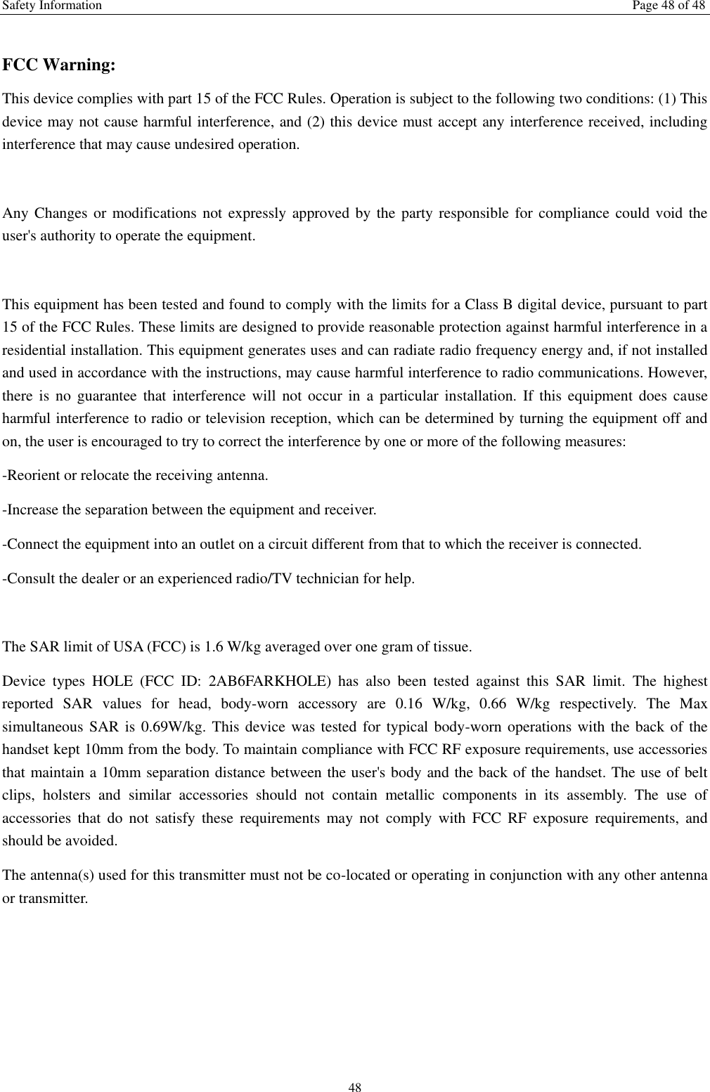 Safety Information  Page 48 of 48 48  FCC Warning: This device complies with part 15 of the FCC Rules. Operation is subject to the following two conditions: (1) This device may not cause harmful interference, and (2) this device must accept any interference received, including interference that may cause undesired operation.  Any Changes or modifications not expressly approved by  the  party  responsible  for compliance could  void  the user's authority to operate the equipment.  This equipment has been tested and found to comply with the limits for a Class B digital device, pursuant to part 15 of the FCC Rules. These limits are designed to provide reasonable protection against harmful interference in a residential installation. This equipment generates uses and can radiate radio frequency energy and, if not installed and used in accordance with the instructions, may cause harmful interference to radio communications. However, there  is  no  guarantee  that  interference  will  not  occur  in  a  particular  installation.  If  this  equipment  does  cause harmful interference to radio or television reception, which can be determined by turning the equipment off and on, the user is encouraged to try to correct the interference by one or more of the following measures: -Reorient or relocate the receiving antenna. -Increase the separation between the equipment and receiver. -Connect the equipment into an outlet on a circuit different from that to which the receiver is connected. -Consult the dealer or an experienced radio/TV technician for help.  The SAR limit of USA (FCC) is 1.6 W/kg averaged over one gram of tissue.   Device  types  HOLE  (FCC  ID:  2AB6FARKHOLE)  has  also  been  tested  against  this  SAR  limit.  The  highest reported  SAR  values  for  head,  body-worn  accessory  are  0.16  W/kg,  0.66  W/kg  respectively.  The Max simultaneous SAR is 0.69W/kg. This device was tested for  typical body-worn operations  with  the back  of  the handset kept 10mm from the body. To maintain compliance with FCC RF exposure requirements, use accessories that maintain a 10mm separation distance between the user's body and the back of the handset. The use of belt clips,  holsters  and  similar  accessories  should  not  contain  metallic  components  in  its  assembly.  The  use  of accessories  that  do  not  satisfy  these  requirements  may  not  comply  with  FCC  RF  exposure  requirements,  and should be avoided. The antenna(s) used for this transmitter must not be co-located or operating in conjunction with any other antenna or transmitter.  