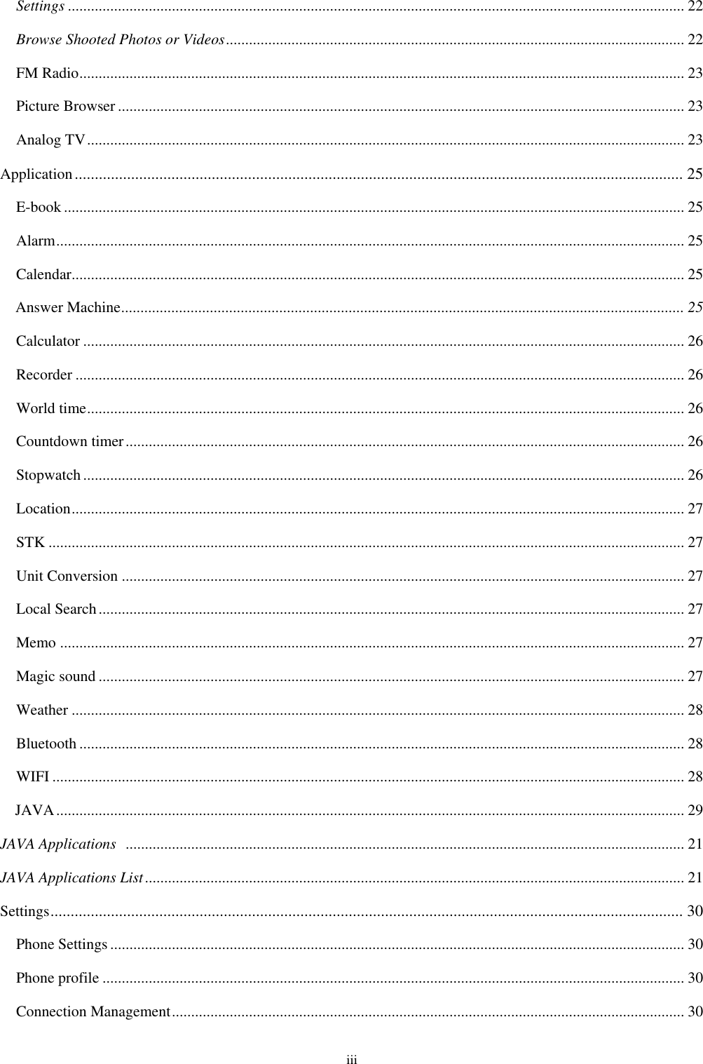  iii Settings ................................................................................................................................................................ 22 Browse Shooted Photos or Videos ....................................................................................................................... 22 FM Radio ............................................................................................................................................................. 23 Picture Browser ................................................................................................................................................... 23 Analog TV ........................................................................................................................................................... 23 Application ....................................................................................................................................................... 25 E-book ................................................................................................................................................................. 25 Alarm ................................................................................................................................................................... 25 Calendar............................................................................................................................................................... 25 Answer Machine .................................................................................................................................................. 25 Calculator ............................................................................................................................................................ 26 Recorder .............................................................................................................................................................. 26 World time ........................................................................................................................................................... 26 Countdown timer ................................................................................................................................................. 26 Stopwatch ............................................................................................................................................................ 26 Location ............................................................................................................................................................... 27 STK ..................................................................................................................................................................... 27 Unit Conversion .................................................................................................................................................. 27 Local Search ........................................................................................................................................................ 27 Memo .................................................................................................................................................................. 27 Magic sound ........................................................................................................................................................ 27 Weather ............................................................................................................................................................... 28 Bluetooth ............................................................................................................................................................. 28 WIFI .................................................................................................................................................................... 28 JAVA ................................................................................................................................................................... 29 JAVA Applications   ................................................................................................................................................. 21 JAVA Applications List ............................................................................................................................................ 21 Settings ............................................................................................................................................................. 30 Phone Settings ..................................................................................................................................................... 30 Phone profile ....................................................................................................................................................... 30 Connection Management ..................................................................................................................................... 30 