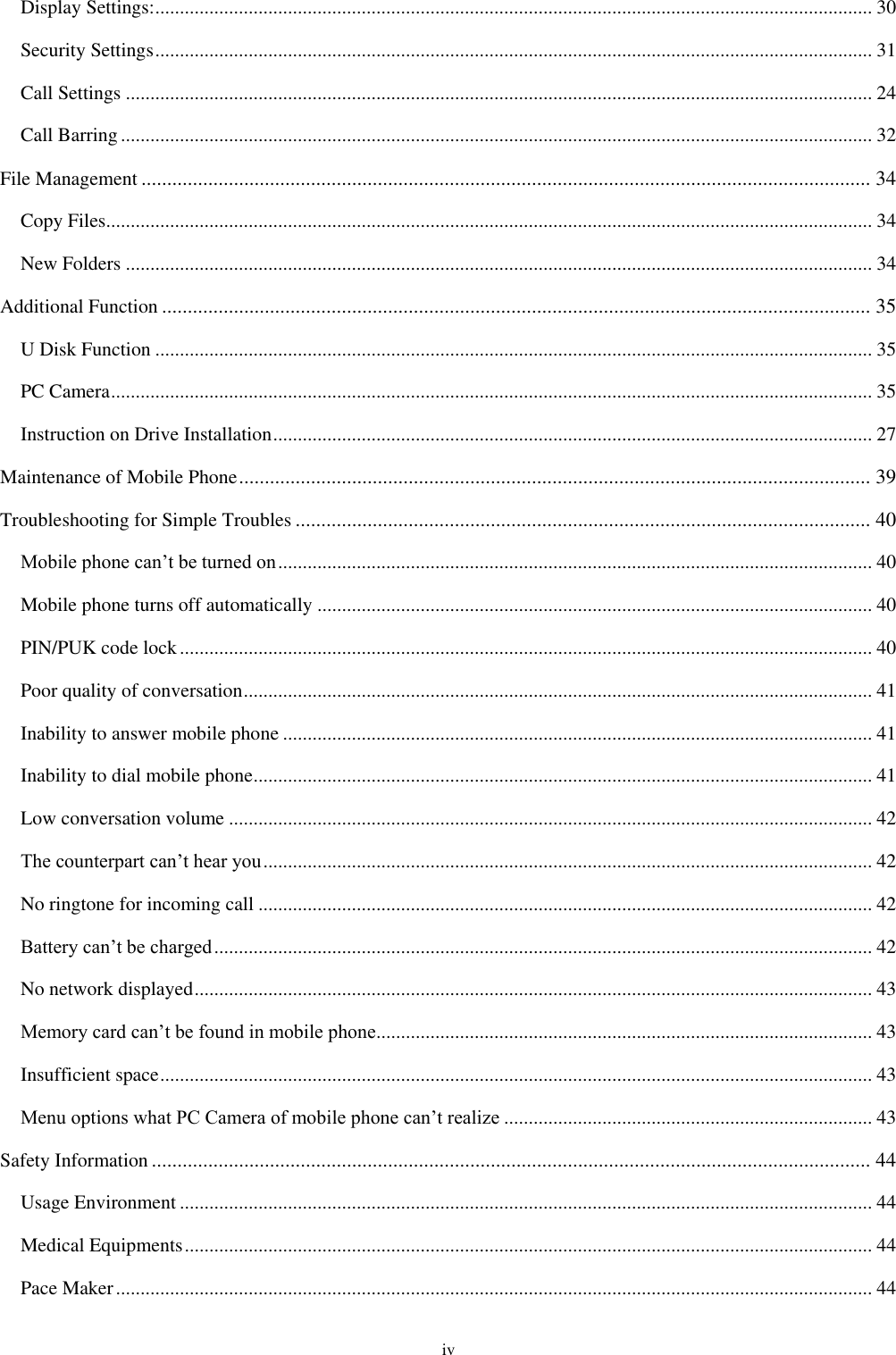  iv Display Settings: .................................................................................................................................................. 30 Security Settings .................................................................................................................................................. 31 Call Settings ........................................................................................................................................................ 24 Call Barring ......................................................................................................................................................... 32 File Management .............................................................................................................................................. 34 Copy Files ............................................................................................................................................................ 34 New Folders ........................................................................................................................................................ 34 Additional Function .......................................................................................................................................... 35 U Disk Function .................................................................................................................................................. 35 PC Camera ........................................................................................................................................................... 35 Instruction on Drive Installation .......................................................................................................................... 27 Maintenance of Mobile Phone ........................................................................................................................... 39 Troubleshooting for Simple Troubles ................................................................................................................ 40 Mobile phone can&rsquo;t be turned on ......................................................................................................................... 40 Mobile phone turns off automatically ................................................................................................................. 40 PIN/PUK code lock ............................................................................................................................................. 40 Poor quality of conversation ................................................................................................................................ 41 Inability to answer mobile phone ........................................................................................................................ 41 Inability to dial mobile phone .............................................................................................................................. 41 Low conversation volume ................................................................................................................................... 42 The counterpart can&rsquo;t hear you ............................................................................................................................ 42 No ringtone for incoming call ............................................................................................................................. 42 Battery can&rsquo;t be charged ...................................................................................................................................... 42 No network displayed .......................................................................................................................................... 43 Memory card can&rsquo;t be found in mobile phone ..................................................................................................... 43 Insufficient space ................................................................................................................................................. 43 Menu options what PC Camera of mobile phone can&rsquo;t realize ........................................................................... 43 Safety Information ............................................................................................................................................ 44 Usage Environment ............................................................................................................................................. 44 Medical Equipments ............................................................................................................................................ 44 Pace Maker .......................................................................................................................................................... 44 