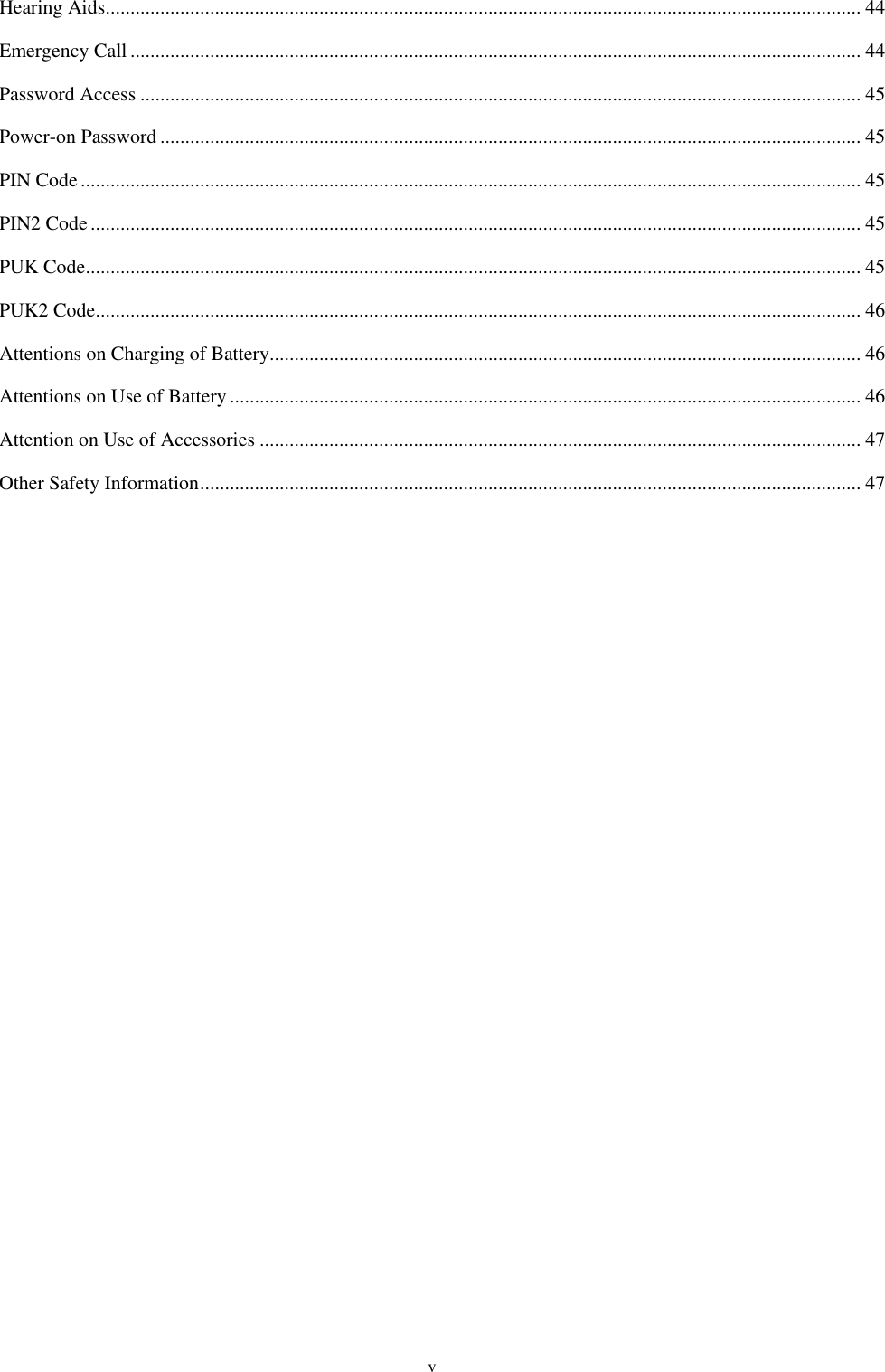  v Hearing Aids ........................................................................................................................................................ 44 Emergency Call ................................................................................................................................................... 44 Password Access ................................................................................................................................................. 45 Power-on Password ............................................................................................................................................. 45 PIN Code ............................................................................................................................................................. 45 PIN2 Code ........................................................................................................................................................... 45 PUK Code ............................................................................................................................................................ 45 PUK2 Code .......................................................................................................................................................... 46 Attentions on Charging of Battery ....................................................................................................................... 46 Attentions on Use of Battery ............................................................................................................................... 46 Attention on Use of Accessories ......................................................................................................................... 47 Other Safety Information ..................................................................................................................................... 47   