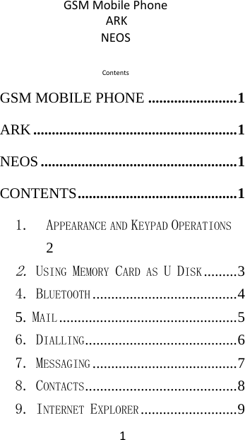  1GSM Mobile Phone ARK NEOS  Contents GSM MOBILE PHONE ........................ 1 ARK ....................................................... 1 NEOS ..................................................... 1 CONTENTS ........................................... 1 1. APPEARANCE AND KEYPAD OPERATIONS 2 2. USING MEMORY CARD AS U DISK ......... 3 4. BLUETOOTH ....................................... 4 5. MAIL ................................................ 5 6. DIALLING ......................................... 6 7. MESSAGING ....................................... 7 8. CONTACTS ......................................... 8 9. INTERNET EXPLORER .......................... 9 