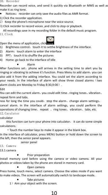  1010. Recorder Recorder can record voice, and send it quickly via Bluetooth or MMS as well as make it as ring tone. &bull; Notices：recorder can only save the audio files as AMR format. 1) Click the recorder application. 2) Keep the phone&rsquo;s microphone near the voice source. 3) Click recorder to record voices ,and click to stop or playback. All recordings save in my recording folder in the default music program.   11.Clock Open the menu of application, click  1) Brightness control：touch it to setthe brightness of the interface.   2) Alarm：touch alarm to enter the interface                                      3) PPT：touch it to shuffle the pictures                                           4) Home: go back to the interface of Idle &bull; Alarm After functions set，phone will arrives in the setting time to alert you by ringing or vibrating to achieve it&rsquo;s function. Press Menu to add alarm，you can also add it from the adding interface. You could set the alarm according to your needs. In the interface of alarm will show three closed alarms（two alarm clocks are Monday to Friday 8:30,9:00）. Edit You can edit the current alarm，you could edit time、ringing tones、vibration、repeat form and tabs. ress for long the time you could：stop the alarm、change alarm settings、cancel alarm. In the interface of alarm settings, you could perform the operations of changing time、repeat  、ring tones、vibration、tabs, etc. 12.Caculator calculator this function can turn your phone into calculator，  it can do some simple calculations. &middot;Touch the number keys to make it appear in the blank box. In the interface of calculator, press MENU button or hold down the screen to the left, then the senior panel appears. senior panel 13. Camera  13.1 camera &bull; Prior preparation Install memory card before using the camera or video camera. All your photos or videos taken by the phone are stored in memory card. &bull; Open camera Press home, touch menu, select camera. Choose the video mode if you want to make videos. The screen will automatically switch to landscape mode. &bull; Take pictures 1）Aim your object with the screen. 