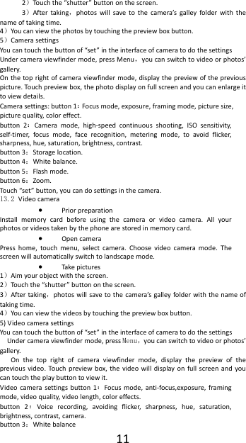 112）Touch the &ldquo;shutter&rdquo; button on the screen. 3）After taking，photos will save to the camera&rsquo;s galley folder with the name of taking time. 4）You can view the photos by touching the preview box button. 5）Camera settings You can touch the button of &ldquo;set&rdquo; in the interface of camera to do the settings Under camera viewfinder mode, press Menu，you can switch to video or photos&rsquo; gallery. On the top right of camera viewfinder mode, display the preview of the previous picture. Touch preview box, the photo display on full screen and you can enlarge it to view details. Camera settings: button 1：Focus mode, exposure, framing mode, picture size, picture quality, color effect. button 2：Camera mode, high-speed continuous shooting, ISO sensitivity, self-timer, focus mode, face recognition, metering mode, to avoid flicker, sharpness, hue, saturation, brightness, contrast. button 3：Storage location. button 4：White balance. button 5：Flash mode. button 6：Zoom. Touch &ldquo;set&rdquo; button, you can do settings in the camera. 13.2 Video camera &bull; Prior preparation Install memory card before using the camera or video camera. All your photos or videos taken by the phone are stored in memory card. &bull; Open camera Press home, touch menu, select camera. Choose video camera mode. The screen will automatically switch to landscape mode. &bull; Take pictures 1）Aim your object with the screen. 2）Touch the &ldquo;shutter&rdquo; button on the screen. 3）After taking，photos will save to the camera&rsquo;s galley folder with the name of taking time. 4）You can view the videos by touching the preview box button. 5) Video camera settings You can touch the button of &ldquo;set&rdquo; in the interface of camera to do the settings Under camera viewfinder mode, press Menu，you can switch to video or photos&rsquo; gallery. On the top right of camera viewfinder mode, display the preview of the previous video. Touch preview box, the video will display on full screen and you can touch the play button to view it. Video camera settings button 1：Focus mode, anti-focus,exposure, framing mode, video quality, video length, color effects. button 2：Voice recording, avoiding flicker, sharpness, hue, saturation, brightness, contrast, camera. button 3：White balance 