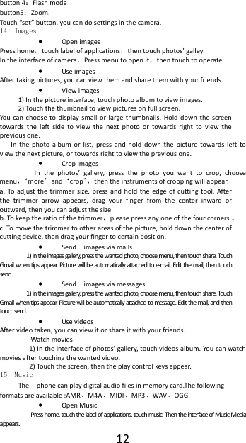  12button 4：Flash mode button5：Zoom. Touch &ldquo;set&rdquo; button, you can do settings in the camera. 14. Images &bull; Open images Press home，touch label of applications，then touch photos&rsquo; galley. In the interface of camera，Press menu to open it，then touch to operate. &bull; Use images After taking pictures, you can view them and share them with your friends. &bull; View images 1) In the picture interface, touch photo album to view images. 2) Touch the thumbnail to view pictures on full screen. You can choose to display small or large thumbnails. Hold down the screen towards the left side to view the next photo or towards right to view the previous one. In the photo album or list, press and hold down the picture towards left to view the next picture, or towards right to view the previous one. &bull; Crop images  In the photos&rsquo; gallery, press the photo you want to crop, choose menu，&lsquo;more&rsquo;and&lsquo;crop&rsquo;，then the instruments of cropping will appear. a. To adjust the trimmer size, press and hold the edge of cutting tool. After the trimmer arrow appears, drag your finger from the center inward or outward, then you can adjust the size. b. To keep the ratio of the trimmer，please press any one of the four corners.。 c. To move the trimmer to other areas of the picture, hold down the center of cutting device, then drag your finger to certain position. &bull; Send  images via mails 1) In the images gallery, press the wanted photo, choose menu, then touch share. Touch Gmail when tips appear. Picture will be automatically attached to e-mail. Edit the mail, then touch send. &bull; Send  images via messages 1) In the images gallery, press the wanted photo, choose menu, then touch share. Touch Gmail when tips appear. Picture will be automatically attached to message. Edit the mail, and then touch send. &bull; Use videos After video taken, you can view it or share it with your friends. Watch movies 1) In the interface of photos&rsquo; gallery, touch videos album. You can watch movies after touching the wanted video. 2) Touch the screen, then the play control keys appear. 15. Music The    phone can play digital audio files in memory card.The following formats are available :AMR、M4A、MIDI、MP3、WAV、OGG. &bull; Open Music Press home, touch the label of applications, touch music. Then the interface of Music Media appears. 