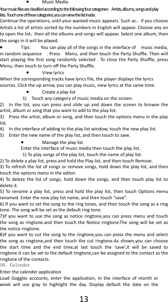  13&bull; Music Media Your music files are classified according to the following four categories：Artists, albums, songs and play lists. Touch one of these categories; you can view the list inside. Continue the operations, until your wanted music appears. Such as，if you choose Artists a list of artists sorted by the numbers in English will appear. Choose any on to open the list，then all the albums and songs will appear. Select one album, then the songs in it will be played. &bull; Tips:  You can play all of the songs in the interface of    music media, in random sequence    . Press    Menu, and then touch the Party Shuffle. Then will start playing the first song randomly selected . To close the Party Shuffle, press Menu, then touch to turn off the Party Shuffle. &bull; View lyrics When the corresponding tracks have lyrics file, the player displays the lyrics sources. Click the up arrow, you can play music, view lyrics at the same time. &bull; Create a play list 1)    Touch any category of music media on the screen. 2)   In the list, you can press and slide up and down the screen to browse the artist, album or song that you want to add to the play list. 3)    Press the artist, album or song, and then touch the options menu in the play list. 4)    In the interface of adding to the play list window, touch the new play list. 5)    Enter the new name of the play list, and then touch to save. &bull; Manage the play list Enter the interface of music media then touch the play list. 1) To play songs of the play list, touch the name of play list. 2) To delete a play list, press and hold the Play list, and then touch Remove. 3) To refresh the list of songs or remove songs, hold down the play list, and then touch the options menu in the editor. 4) To delete the list of songs, hold down the songs, and then touch play list to delete it. 5) To rename a play list, press and hold the play list, then touch Options menu renamed. Enter the new play list name, and then touch &ldquo;save". 6) If you want to set the song to the ring tones, and then touch the song as a ring tone. The song will be set as the default ring tone. 7)if you want to use the song as notice ringtone,you can press menu and touch the song as ringtone.and then touch the Notice ringtone.The song will be set as the notice ringtone. 8)if you want to cut the song to the ringtone,you can press the menu and select the song as ringtone,and then touch the cut ringtone.As shown,you can choose the start time and the end time,at last touch the &lsquo;save&rsquo;,it will be saved to ringtone.It can be set to the default tingtone,can be assigned to the contact as the ringtone of the contacts. 16. Calender Enter the calender application Load Goggles accounts, enter the application, In the interface of month or week will use gray to highlight the day. Display default the date on the 