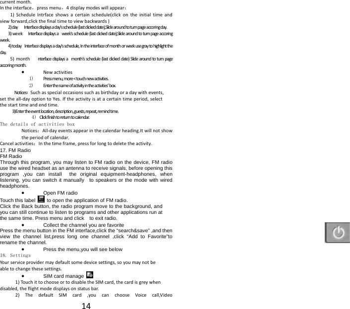  14current month. In the interface，press menu，4 display modes will appear： 1) Schedule Intrface shows a certain schedule(click on the initial time and view forward,click the final time to view backwards ) 2) day        Interface displays a day's schedule (last clicked date),Slide around to turn page accoring day. 3) we ek     Interface displays a   week's schedule (last clicked date),Slide around to turn page accoring week. 4) today   Interface displays a day's schedule, In the interface of month or week use gray to highlight the day. 5)  m on th       nterface displays a  month's schedule (last clicked date) Slide around to turn page accoring month.  &bull; New activities 1) Press menu, more < touch new activities. 2) Enter the name of activity in the activities&rsquo; box. Notices：Such as special occasions such as birthday or a day with events, set the all-day option to Yes. If the activity is at a certain time period, select the start time and end time. 3)Enter the event location, description, guests, repeat, remind time. 4) Click finish to return to calendar. The details of activities box Notices：All-day events appear in the calendar heading.It will not show the period of calendar. Cancel activities：In the time frame, press for long to delete the activity. 17. FM Radio FM Radio   Through this program, you may listen to FM radio on the device, FM radio use the wired headset as an antenna to receive signals, before opening this program ,you can install  the original equipment-headphones, when listening, you can switch it manually  to speakers or the mode with wired headphones. &bull; Open FM radio   Touch this label   to open the application of FM radio. Click the Back button, the radio program move to the background, and you can still continue to listen to programs and other applications run at the same time. Press menu and click    to exit radio. &bull; Collect the channel you are favorite Press the menu button in the FM interface,click the &ldquo;search&amp;save&rdquo; ,and then view the channel list,press long one channel ,click &ldquo;Add to Favorite&rdquo;to rename the channel. &bull; Press the menu,you will see below 18. Settings Your service provider may default some device settings, so you may not be able to change these settings. &bull; SIM card manage   1) Touch it to choose or to disable the SIM card, the card is grey when disabled, the flight mode displays on status bar. 2) The default SIM card ,you can choose Voice call,Video 
