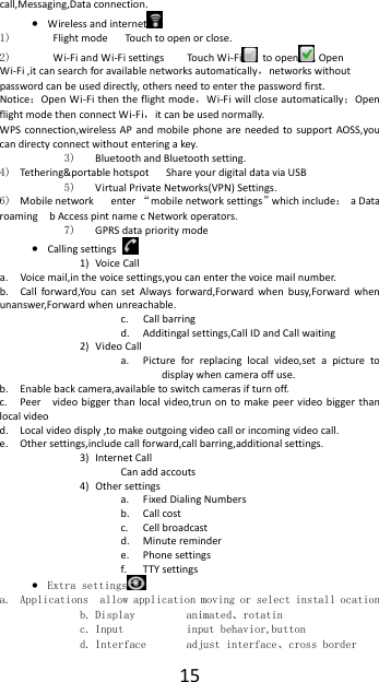  15call,Messaging,Data connection. &bull; Wireless and internet  1)   Flight mode      Touch to open or close. 2)  Wi-Fi and Wi-Fi settings        Touch Wi-Fi  to open . Open Wi-Fi ,it can search for available networks automatically，networks without password can be used directly, others need to enter the password first. Notice：Open Wi-Fi then the flight mode，Wi-Fi will close automatically；Open flight mode then connect Wi-Fi，it can be used normally. WPS connection,wireless AP and mobile phone are needed to support AOSS,you can directy connect without entering a key. 3) Bluetooth and Bluetooth setting. 4) Tethering&amp;portable hotspot      Share your digital data via USB 5) Virtual Private Networks(VPN) Settings. 6) Mobile network   enter &ldquo;mobile network settings&rdquo;which include： a Data roaming    b Access pint name c Network operators. 7) GPRS data priority mode &bull; Calling settings   1) Voice Call   a. Voice mail,in the voice settings,you can enter the voice mail number. b. Call forward,You can set Always forward,Forward when busy,Forward when unanswer,Forward when unreachable. c. Call barring d. Additingal settings,Call ID and Call waiting 2) Video Call a. Picture for replacing local video,set a picture to display when camera off use. b. Enable back camera,available to switch cameras if turn off. c. Peer    video bigger than local video,trun on to make peer video bigger than local video d. Local video disply ,to make outgoing video call or incoming video call. e. Other settings,include call forward,call barring,additional settings. 3) Internet Call Can add accouts 4) Other settings a. Fixed Dialing Numbers b. Call cost c. Cell broadcast d. Minute reminder e. Phone settings f. TTY settings &bull; Extra settings  a. Applications  allow application moving or select install ocation b. Display         animated、rotatin c. Input           input behavior,button d. Interface       adjust interface、cross border 