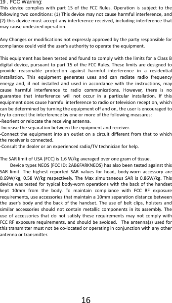  16 19 . FCC Warning: This device complies with part 15 of the FCC Rules. Operation is subject to the following two conditions: (1) This device may not cause harmful interference, and (2) this device must accept any interference received, including interference that may cause undesired operation.  Any Changes or modifications not expressly approved by the party responsible for compliance could void the user's authority to operate the equipment.  This equipment has been tested and found to comply with the limits for a Class B digital device, pursuant to part 15 of the FCC Rules. These limits are designed to provide reasonable protection against harmful interference in a residential installation. This equipment generates uses and can radiate radio frequency energy and, if not installed and used in accordance with the instructions, may cause harmful interference to radio communications. However, there is no guarantee that interference will not occur in a particular installation. If this equipment does cause harmful interference to radio or television reception, which can be determined by turning the equipment off and on, the user is encouraged to try to correct the interference by one or more of the following measures: -Reorient or relocate the receiving antenna. -Increase the separation between the equipment and receiver. -Connect the equipment into an outlet on a circuit different from that to which the receiver is connected. -Consult the dealer or an experienced radio/TV technician for help.  The SAR limit of USA (FCC) is 1.6 W/kg averaged over one gram of tissue.   Device types NEOS (FCC ID: 2AB6FARKNEOS) has also been tested against this SAR limit. The highest reported SAR values for head, body-worn accessory are 0.69W/kg, 0.58 W/kg respectively. The Max simultaneous SAR is 0.86W/kg. This device was tested for typical body-worn operations with the back of the handset kept 10mm from the body. To maintain compliance with FCC RF exposure requirements, use accessories that maintain a 10mm separation distance between the user's body and the back of the handset. The use of belt clips, holsters and similar accessories should not contain metallic components in its assembly. The use of accessories that do not satisfy these requirements may not comply with FCC RF exposure requirements, and should be avoided. The antenna(s) used for this transmitter must not be co-located or operating in conjunction with any other antenna or transmitter.     