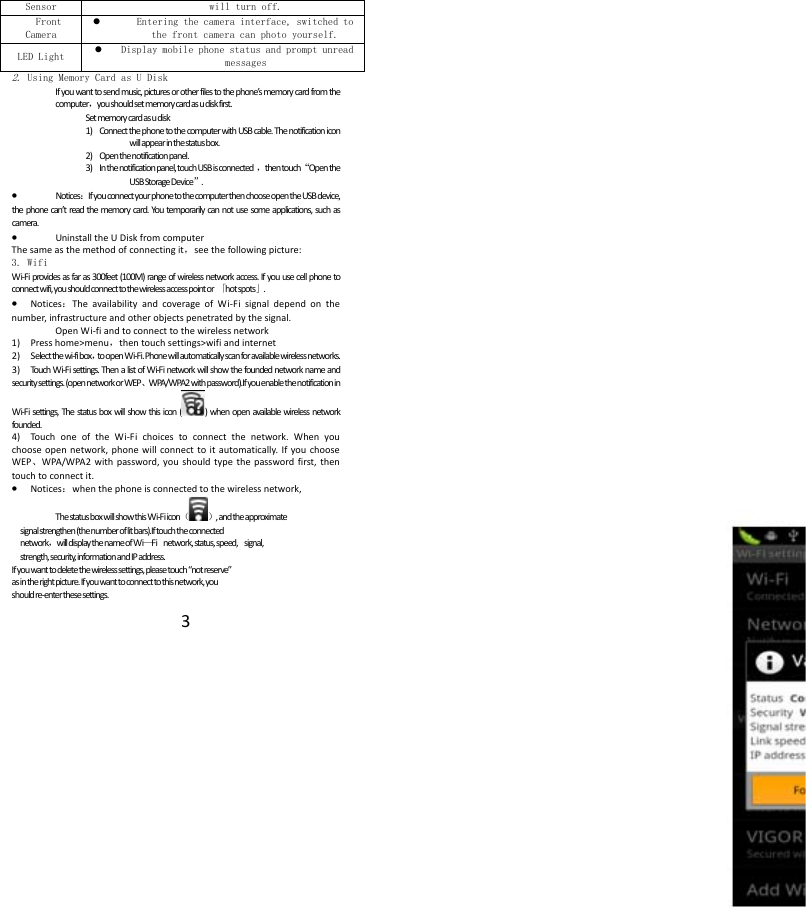  3Sensor will turn off.Front Camera  Entering the camera interface, switched to the front camera can photo yourself. LED Light  Display mobile phone status and prompt unread messages 2. Using Memory Card as U Disk If you want to send music, pictures or other files to the phone&rsquo;s memory card from the computer，you should set memory card as u disk first. Set memory card as u disk 1) Connect the phone to the computer with USB cable. The notification icon will appear in the status box.       2) Open the notification panel. 3) In the notification panel, touch USB is connected  ，then touch&ldquo;Open the USB Storage Device&rdquo;. &bull; Notices：If you connect your phone to the computer then choose open the USB device, the phone can&rsquo;t read the memory card. You temporarily can not use some applications, such as camera. &bull; Uninstall the U Disk from computer The same as the method of connecting it，see the following picture: 3. Wifi Wi-Fi provides as far as 300feet (100M) range of wireless network access. If you use cell phone to connect wifi, you should connect to the wireless access point or  「hot spots」. &bull; Notices：The availability and coverage of Wi-Fi signal depend on the number, infrastructure and other objects penetrated by the signal. Open Wi-fi and to connect to the wireless network 1) Press home>menu，then touch settings>wifi and internet 2) S elect the wi-fi box，to open Wi-Fi. Phone will automatically scan for available wireless networks. 3) Touch Wi-Fi settings. Then a list of Wi-Fi network will show the founded network name and security settings. (open network or WEP、WPA/WPA2 with password).If you enable the notification in   Wi-Fi settings, The status box will show this icon ( ) when open available wireless network founded. 4) Touch one of the Wi-Fi choices to connect the network. When you choose open network, phone will connect to it automatically. If you choose WEP、WPA/WPA2 with password, you should type the password first, then touch to connect it. &bull; Notices：when the phone is connected to the wireless network, The status box will show this Wi-Fi icon（）, and the approximate   signal strengthen (the number of lit bars).If touch the connected   network，will display the name of Wi&mdash;Fi  network, status, speed,  signal,  strength, security, information and IP address. If you want to delete the wireless settings, please touch &ldquo;not reserve&rdquo; as in the right picture. If you want to connect to this network, you should re-enter these settings.     