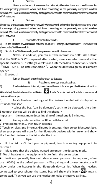  4&bull; Notices： Unless you choose not to reserve the network, otherwise, there is no need to re-enter the corresponding password when next time connecting to the previously encrypted wireless network. Wi-Fi will search automatically, that is, phone needn&rsquo;t to perform additional steps to connect Wi-Fi networks.   &bull; Notices： Unless you choose not to reserve the network with password, otherwise, there is no need to re-enter the corresponding password when next time connecting to the previously encrypted wireless network. Wi-Fi will search automatically, that is, phone needn&rsquo;t to perform additional steps to connect Wi-Fi networks.   &bull; Connect to other W i-F i networks 1) In the interface of wireless and network, touch Wi-Fi settings. The founded Wi-Fi networks will show on the Wi-Fi network list. 2) Touch other W i-Fi networks, and then you can connect to this network. &bull; Notices：in addition, you can surf the internet via GPRS. We default that the GPRS in SIM1 is opened after started, users can select manually ,the specific location is &ldquo;settings>wireless and internet>data connection&rdquo;，touch &ldquo;SIM1、SIN2、no data connection&rdquo;，when the dot turns green, it&rsquo;s already opened.   4. Bluetooth Turn on Bluetooth or set the phone can be detected 1) Press home>menu, the touch settings. 2) Touch wireless and internet, then choose Bluetooth box to open the Bluetooth function. After started, the status box will show this icon ( ). Touch &ldquo;scan for devices&rdquo;the it starts to scan for all devices within range. 3) Touch Bluetooth settings, all the devices founded will display in the list under the icon. （select the box &ldquo;can be detected&rdquo;, set it to be detected, the other Bluetooth devices will be able to find the phone.） important：the maximum detecting time of the phone is 2 minutes. &bull; Pairing and connection of Bluetooth headset 1) Press home>menu, then touch settings. 2)Touch wireless and internet>Bluetooth settings, then select Bluetooth box, then your phone will scan for the Bluetooth devices within range ,and show the founded devices in the list under the icon. &bull; Tips： a. If the list can&rsquo;t find your equipment, touch scanning equipment to re-scan it. b. Make sure that the devices wanted are under the detected mode. 3) Touch headset in the equipment list to finish the connection. &bull; Notices：generally Bluetooth devices need password to be paired, often use「0000」as the default password.4)The pairing and connecting status will show under the headset in the Bluetooth devices list. When the headset connected to your phone, the status box will show this icon（）means connected. Then you can use the headset to make or receive callings..   