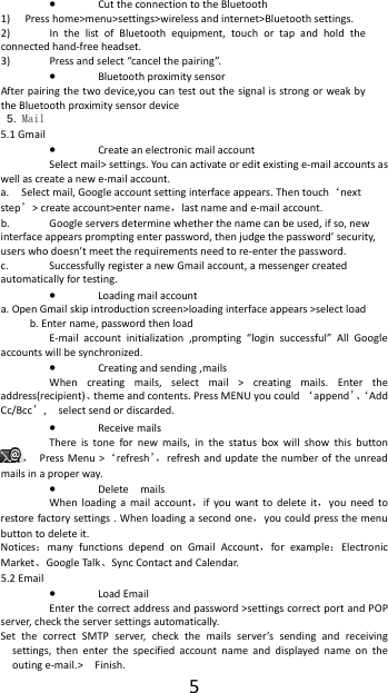  5&bull; Cut the connection to the Bluetooth 1) Press home>menu>settings>wireless and internet>Bluetooth settings. 2) In the list of Bluetooth equipment, touch or tap and hold the connected hand-free headset. 3) Press and select &ldquo;cancel the pairing&rdquo;. &bull; Bluetooth proximity sensor  After pairing the two device,you can test out the signal is strong or weak by the Bluetooth proximity sensor device                                              5. Mail 5.1 Gmail &bull; Create an electronic mail account Select mail> settings. You can activate or edit existing e-mail accounts as well as create a new e-mail account. a. Select mail, Google account setting interface appears. Then touch&lsquo;next step&rsquo;> create account>enter name，last name and e-mail account. b. Google servers determine whether the name can be used, if so, new interface appears prompting enter password, then judge the password&rsquo; security, users who doesn&rsquo;t meet the requirements need to re-enter the password.   c. Successfully register a new Gmail account, a messenger created automatically for testing.   &bull; Loading mail account a. Open Gmail skip introduction screen>loading interface appears >select load b. Enter name, password then load E-mail account initialization ,prompting &ldquo;login successful&rdquo; All Google accounts will be synchronized.   &bull; Creating and sending ,mails When creating mails, select mail > creating mails. Enter the address(recipient)、theme and contents. Press MENU you could &lsquo;append&rsquo;、&lsquo;Add Cc/Bcc&rsquo;,    select send or discarded. &bull; Receive mails There is tone for new mails, in the status box will show this button ，  Press Menu >&lsquo;refresh&rsquo;，refresh and update the number of the unread mails in a proper way.   &bull; Delete  mails When loading a mail account，if you want to delete it，you need to restore factory settings . When loading a second one，you could press the menu button to delete it. Notices：many functions depend on Gmail Account，for example：Electronic Market、Google Talk、Sync Contact and Calendar. 5.2 Email &bull; Load Email Enter the correct address and password >settings correct port and POP server, check the server settings automatically. Set the correct SMTP server, check the mails server&rsquo;s sending and receiving settings, then enter the specified account name and displayed name on the outing e-mail.>    Finish. 
