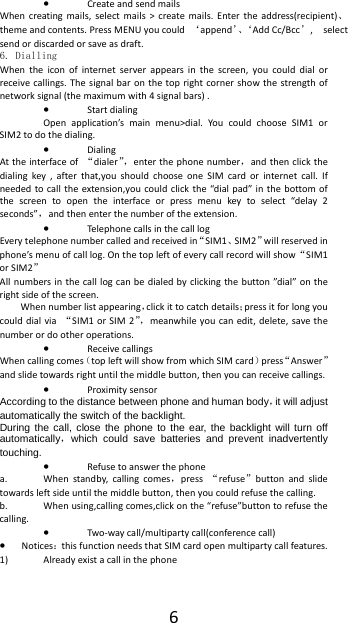  6&bull; Create and send mails When creating mails, select mails > create mails. Enter the address(recipient)、theme and contents. Press MENU you could  &lsquo;append&rsquo;、&lsquo;Add Cc/Bcc&rsquo;,  select send or discarded or save as draft. 6. Dialling When the icon of internet server appears in the screen, you could dial or receive callings. The signal bar on the top right corner show the strength of network signal (the maximum with 4 signal bars) . &bull; Start dialing   Open application&rsquo;s main menu>dial. You could choose SIM1 or SIM2 to do the dialing. &bull; Dialing At the interface of  &ldquo;dialer&rdquo;，enter the phone number，and then click the dialing key , after that,you should choose one SIM card or internet call. If needed to call the extension,you could click the &ldquo;dial pad&rdquo; in the bottom of the screen to open the interface or press menu key to select &ldquo;delay 2 seconds&rdquo;，and then enter the number of the extension. &bull; Telephone calls in the call log Every telephone number called and received in&ldquo;SIM1、SIM2&rdquo;will reserved in phone&rsquo;s menu of call log. On the top left of every call record will show&ldquo;SIM1 or SIM2&rdquo; All numbers in the call log can be dialed by clicking the button &rdquo;dial&rdquo; on the right side of the screen. When number list appearing，click it to catch details；press it for long you could dial via  &ldquo;SIM1 or SIM 2&rdquo;，meanwhile you can edit, delete, save the number or do other operations. &bull; Receive callings When calling comes（top left will show from which SIM card）press&ldquo;Answer&rdquo;and slide towards right until the middle button, then you can receive callings. &bull; Proximity sensor According to the distance between phone and human body，it will adjust automatically the switch of the backlight. During the call, close the phone to the ear, the backlight will turn off automatically，which could save batteries and prevent inadvertently touching. &bull; Refuse to answer the phone a. When standby, calling comes，press  &ldquo;refuse&rdquo;button and slide towards left side until the middle button, then you could refuse the calling. b. When using,calling comes,click on the &ldquo;refuse&rdquo;button to refuse the calling. &bull; Two-way call/multiparty call(conference call) &bull; Notices：this function needs that SIM card open multiparty call features. 1) Already exist a call in the phone 
