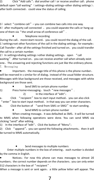  72) Click&ldquo;Add calls&rdquo;，dial another call（or receive another call，phone default open &rdquo;call waiting&rdquo;（settings&ndash;dialing settings&ndash;other dialing settings），after both connected，could view the status of calling.    3）select&ldquo;combine call&rdquo;&ndash; you can combine two calls into one way. 4）after multiparty call connected  ，you could separate the calls or hang up one of them via&ldquo;the small arrow of conference call&rdquo;.  &bull; Telephone recording During the call，more>start record，you could record the dialog of the call. 1）settings>set other functions of the call in the dialing settings，for example：Call Transfer&ndash; after all the settings finished and turned on，you could transfer the call to a certain number. 2）In settings>dialing settings >other dialing settings，open  &ldquo;call waiting&rdquo;.After turned on，you can receive another call when already exist one，The answering and rejecting functions are just like the ordinary phone. 7. Messaging &bull; Important：the message title of this phone is the phone number，will be reserved in s similar for of dialog，instead of the usual folder structure. Messages with blue background are those received, and messages with white background are those sent.     &bull; Send SMS to certain phone number 1) Press home>messaging，touch&ldquo;new messages&rdquo;. 2) In the interface of &ldquo;edit&rdquo;： a． Click  &ldquo;recipient&rdquo;box to start input method，you can also click&ldquo;enter&rdquo;box to start input method，in that way you can enter characters. b． Click the button of  &ldquo;send from SiM1 or SIM2&rdquo;to start sending. &bull; Send MMS to certain phone number When creating message，it was defaulted as SMS，it will be turned to MMS when following operations were done. You can send MMS via clicking &ldquo;send&rdquo; after editing.   1) In the interface of &ldquo;edit&rdquo;，Click the button of &ldquo;Menu&rdquo;： 2) Click  &ldquo;append&rdquo;，you can spend the following attachments，then it will be turned to MMS automatically.  &bull; Send messages to multiple numbers Enter multiple numbers in the box of entering，each number is divided by the comma in English. &bull; Notices：For now this phone can mass messages to almost 20 numbers，the correct number depends on the characters，you can only enter 312 characters in the box of&ldquo;recipient&rdquo;. When a message is sent or sent again，a little yellow letter will appear. The 