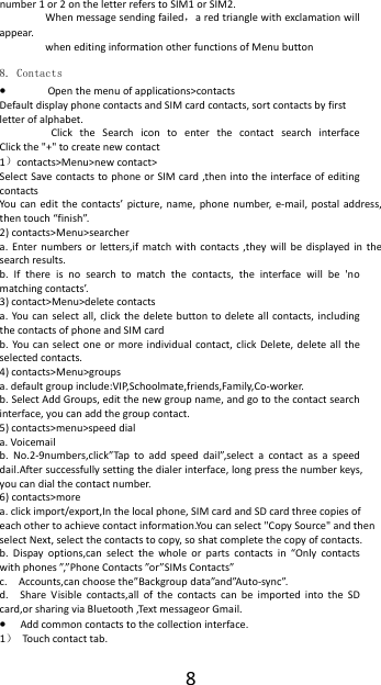  8number 1 or 2 on the letter refers to SIM1 or SIM2.   When message sending failed，a red triangle with exclamation will appear.   when editing information other functions of Menu button    8. Contacts &bull; Open the menu of applications>contacts Default display phone contacts and SIM card contacts, sort contacts by first letter of alphabet. Click the Search icon to enter the contact search interface          Click the "+" to create new contact 1）contacts>Menu>new contact>   Select Save contacts to phone or SIM card ,then into the interface of editing contacts You can edit the contacts&rsquo; picture, name, phone number, e-mail, postal address, then touch &ldquo;finish&rdquo;. 2) contacts>Menu>searcher a. Enter numbers or letters,if match with contacts ,they will be displayed in the search results. b. If there is no search to match the contacts, the interface will be 'no matching contacts&rsquo;. 3) contact>Menu>delete contacts a. You can select all, click the delete button to delete all contacts, including the contacts of phone and SIM card   b. You can select one or more individual contact, click Delete, delete all the selected contacts. 4) contacts>Menu>groups a. default group include:VIP,Schoolmate,friends,Family,Co-worker. b. Select Add Groups, edit the new group name, and go to the contact search interface, you can add the group contact. 5) contacts>menu>speed dial a. Voicemail b. No.2-9numbers,click&rdquo;Tap to add speed dail&rdquo;,select a contact as a speed dail.After successfully setting the dialer interface, long press the number keys, you can dial the contact number. 6) contacts>more a. click import/export,In the local phone, SIM card and SD card three copies of each other to achieve contact information.You can select "Copy Source" and then select Next, select the contacts to copy, so shat complete the copy of contacts.   b. Dispay options,can select the whole or parts contacts in &ldquo;Only contacts with phones &rdquo;,&rdquo;Phone Contacts &rdquo;or&rdquo;SIMs Contacts&rdquo; c.    Accounts,can choose the&rdquo;Backgroup data&rdquo;and&rdquo;Auto-sync&rdquo;. d.  Share Visible contacts,all of the contacts can be imported into the SD card,or sharing via Bluetooth ,Text messageor Gmail. &bull; Add common contacts to the collection interface.   1）  Touch contact tab. 