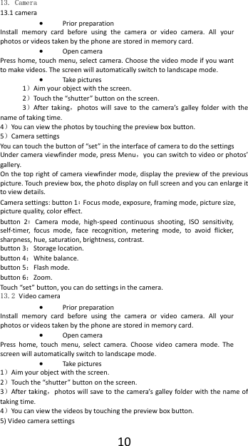  10 13. Camera  13.1 camera  Prior preparation Install  memory  card  before  using  the  camera  or  video  camera.  All  your photos or videos taken by the phone are stored in memory card.  Open camera Press home, touch menu, select camera. Choose the video mode if you want to make videos. The screen will automatically switch to landscape mode.  Take pictures 1）Aim your object with the screen. 2）Touch the &ldquo;shutter&rdquo; button on the screen. 3）After taking，photos  will  save  to  the  camera&rsquo;s  galley  folder  with  the name of taking time. 4）You can view the photos by touching the preview box button. 5）Camera settings You can touch the button of &ldquo;set&rdquo; in the interface of camera to do the settings Under camera viewfinder mode, press Menu，you can switch to video or photos&rsquo; gallery. On the top right of camera viewfinder  mode, display the  preview of the previous picture. Touch preview box, the photo display on full screen and you can enlarge it to view details. Camera settings: button 1：Focus mode, exposure, framing mode, picture size, picture quality, color effect. button  2：Camera  mode,  high-speed  continuous  shooting,  ISO  sensitivity, self-timer,  focus  mode,  face  recognition,  metering  mode,  to  avoid  flicker, sharpness, hue, saturation, brightness, contrast. button 3：Storage location. button 4：White balance. button 5：Flash mode. button 6：Zoom. Touch &ldquo;set&rdquo; button, you can do settings in the camera. 13.2 Video camera  Prior preparation Install  memory  card  before  using  the  camera  or  video  camera.  All  your photos or videos taken by the phone are stored in memory card.  Open camera Press  home,  touch  menu,  select  camera.  Choose  video  camera  mode.  The screen will automatically switch to landscape mode.  Take pictures 1）Aim your object with the screen. 2）Touch the &ldquo;shutter&rdquo; button on the screen. 3）After taking，photos will save to the  camera&rsquo;s galley folder with the  name of taking time. 4）You can view the videos by touching the preview box button. 5) Video camera settings 