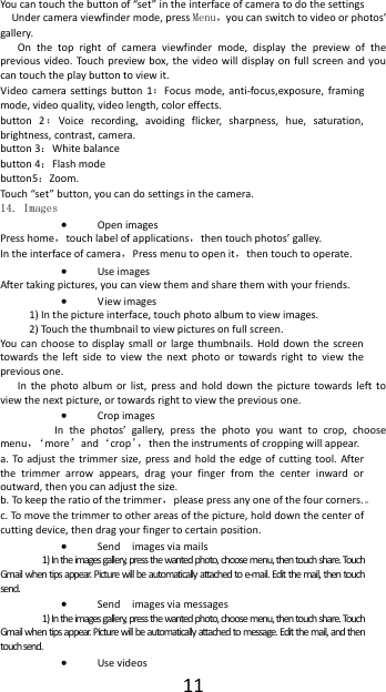  11 You can touch the button of &ldquo;set&rdquo; in the interface of camera to do the settings Under camera viewfinder mode, press Menu，you can switch to video or photos&rsquo; gallery. On  the  top  right  of  camera  viewfinder  mode,  display  the  preview  of  the previous video.  Touch preview box,  the  video  will  display  on  full  screen and  you can touch the play button to view it. Video  camera  settings  button  1：Focus mode,  anti-focus,exposure,  framing mode, video quality, video length, color effects. button  2：Voice  recording,  avoiding  flicker,  sharpness,  hue,  saturation, brightness, contrast, camera. button 3：White balance button 4：Flash mode button5：Zoom. Touch &ldquo;set&rdquo; button, you can do settings in the camera. 14. Images  Open images Press home，touch label of applications，then touch photos&rsquo; galley. In the interface of camera，Press menu to open it，then touch to operate.  Use images After taking pictures, you can view them and share them with your friends.  View images 1) In the picture interface, touch photo album to view images. 2) Touch the thumbnail to view pictures on full screen. You can  choose to  display small  or  large thumbnails. Hold  down  the  screen towards  the  left  side  to  view  the  next  photo  or  towards  right  to  view  the previous one. In  the  photo  album  or list,  press and  hold down  the  picture  towards  left  to view the next picture, or towards right to view the previous one.  Crop images  In  the  photos&rsquo;  gallery,  press  the  photo  you  want  to  crop,  choose menu，&lsquo; more&rsquo;and&lsquo;crop&rsquo;， then the instruments of cropping will appear. a. To adjust  the  trimmer  size, press and  hold  the  edge of cutting tool.  After the  trimmer  arrow  appears,  drag  your  finger  from  the  center  inward  or outward, then you can adjust the size. b. To keep the ratio of the trimmer，please press any one of the four corners.。 c. To move the trimmer to other areas of the picture, hold down the center of cutting device, then drag your finger to certain position.  Send    images via mails 1) In the images gallery, press the wanted photo, choose menu, then touch share. Touch Gmail when tips appear. Picture will be automatically attached to e-mail. Edit the mail, then touch send.  Send    images via messages 1) In the images gallery, press the wanted photo, choose menu, then touch share. Touch Gmail when tips appear. Picture will be automatically attached to message. Edit the mail, and then touch send.  Use videos 