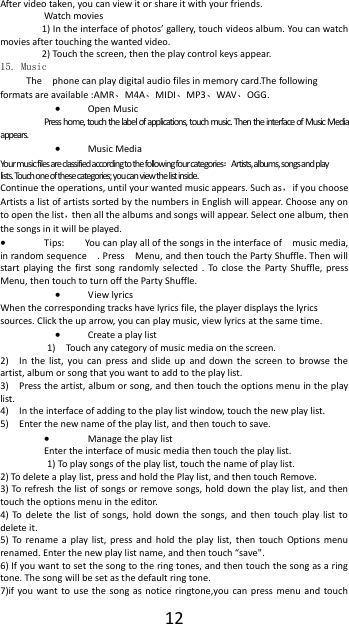  12 After video taken, you can view it or share it with your friends. Watch movies 1) In the interface of photos&rsquo; gallery, touch videos album. You can watch movies after touching the wanted video. 2) Touch the screen, then the play control keys appear. 15. Music The    phone can play digital audio files in memory card.The following formats are available :AMR、M4A、MIDI、MP3、WAV、OGG.  Open Music Press home, touch the label of applications, touch music. Then the interface of Music Media appears.  Music Media Your music files are classified according to the following four categories：Artists, albums, songs and play lists. Touch one of these categories; you can view the list inside. Continue the operations, until your wanted music appears. Such as，if you choose Artists a list of artists sorted by the numbers in English will appear. Choose any on to open the list，then all the albums and songs will appear. Select one album, then the songs in it will be played.  Tips:  You can play all of the songs in the interface of    music media, in random sequence    . Press    Menu, and then touch the Party Shuffle. Then will start playing  the  first song  randomly  selected  .  To  close  the  Party  Shuffle,  press Menu, then touch to turn off the Party Shuffle.  View lyrics When the corresponding tracks have lyrics file, the player displays the lyrics sources. Click the up arrow, you can play music, view lyrics at the same time.  Create a play list 1)    Touch any category of music media on the screen. 2)    In  the list,  you  can  press  and  slide  up  and  down  the  screen  to  browse  the artist, album or song that you want to add to the play list. 3)    Press the artist, album or song, and then touch the options menu in the play list. 4)    In the interface of adding to the play list window, touch the new play list. 5)    Enter the new name of the play list, and then touch to save.  Manage the play list Enter the interface of music media then touch the play list. 1) To play songs of the play list, touch the name of play list. 2) To delete a play list, press and hold the Play list, and then touch Remove. 3) To refresh the list of songs or  remove songs,  hold down the play list, and then touch the options menu in the editor. 4)  To  delete  the  list  of  songs,  hold  down  the songs,  and  then  touch  play  list  to delete it. 5)  To  rename  a  play  list,  press  and  hold  the  play  list,  then  touch  Options  menu renamed. Enter the new play list name, and then touch &ldquo;save". 6) If you want to set the song to the ring tones, and then touch the song as a ring tone. The song will be set as the default ring tone. 7)if you  want to  use  the  song as notice ringtone,you can  press menu  and  touch 