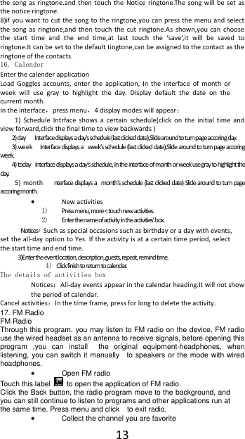  13 the  song  as ringtone.and then  touch  the Notice ringtone.The  song  will  be  set  as the notice ringtone. 8)if you want to cut  the  song to  the ringtone,you can press the  menu and select the  song  as  ringtone,and then  touch  the  cut  ringtone.As  shown,you  can  choose the  start  time  and  the  end  time,at  last  touch  the  &lsquo;save&rsquo;,it  will  be  saved  to ringtone.It can be set to the default tingtone,can be assigned to the contact as the ringtone of the contacts. 16. Calender Enter the calender application Load  Goggles  accounts,  enter  the application,  In  the interface  of  month  or week  will  use  gray  to  highlight  the  day.  Display  default  the  date  on  the current month. In the interface，press menu，4 display modes will appear： 1)  Schedule  Intrface  shows  a  certain  schedule(click  on  the  initial  time  and view forward,click the final time to view backwards ) 2) day    Interface displays a day's schedule (last clicked date),Slide around to turn page accoring day. 3) week  Interface displays a  week's schedule (last clicked date),Slide around to turn page accoring week. 4) today  Interface displays a day's schedule, In the interface of month or week use gray to highlight the day. 5)  month   nterface displays a  month's schedule (last clicked date) Slide around to turn page accoring month.  New activities 1) Press menu, more < touch new activities. 2) Enter the name of activity in the activities&rsquo; box. Notices：Such as special occasions such as birthday or a day with events, set the all-day option to Yes. If the activity is at a certain time period, select the start time and end time. 3)Enter the event location, description, guests, repeat, remind time. 4) Click finish to return to calendar. The details of activities box Notices：All-day events appear in the calendar heading.It will not show the period of calendar. Cancel activities：In the time frame, press for long to delete the activity. 17. FM Radio FM Radio   Through this program, you may listen to FM radio on the device, FM radio use the wired headset as an antenna to receive signals, before opening this program  ,you  can  install    the  original  equipment-headphones,  when listening, you can switch it manually    to speakers or the mode with wired headphones.  Open FM radio   Touch this label   to open the application of FM radio. Click the Back button, the radio program move to the background, and you can still continue to listen to programs and other applications run at the same time. Press menu and click    to exit radio.  Collect the channel you are favorite 
