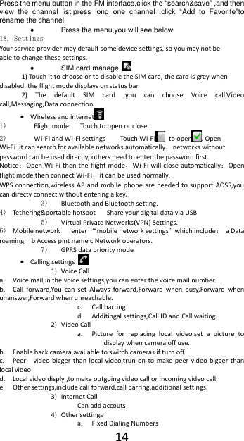  14 Press the menu button in the FM interface,click the &ldquo;search&amp;save&rdquo; ,and then view  the  channel  list,press  long  one  channel  ,click  &ldquo;Add  to  Favorite&rdquo;to rename the channel.  Press the menu,you will see below 18. Settings Your service provider may default some device settings, so you may not be able to change these settings.  SIM card manage   1) Touch it to choose or to disable the SIM card, the card is grey when disabled, the flight mode displays on status bar. 2)  The  default  SIM  card  ,you  can  choose  Voice  call,Video call,Messaging,Data connection.  Wireless and internet  1)   Flight mode   Touch to open or close. 2)  Wi-Fi and Wi-Fi settings    Touch Wi-Fi   to open . Open Wi-Fi ,it can search for available networks automatically，networks without password can be used directly, others need to enter the password first. Notice：Open Wi-Fi then the flight mode，Wi-Fi will close automatically；Open flight mode then connect Wi-Fi，it can be used normally. WPS connection,wireless  AP  and  mobile  phone  are  needed to  support  AOSS,you can directy connect without entering a key. 3) Bluetooth and Bluetooth setting. 4) Tethering&amp;portable hotspot      Share your digital data via USB 5) Virtual Private Networks(VPN) Settings. 6) Mobile network   enter &ldquo;mobile network settings&rdquo;which include： a Data roaming  b Access pint name c Network operators. 7) GPRS data priority mode  Calling settings   1) Voice Call   a. Voice mail,in the voice settings,you can enter the voice mail number. b. Call  forward,You  can  set  Always  forward,Forward  when  busy,Forward  when unanswer,Forward when unreachable. c. Call barring d. Additingal settings,Call ID and Call waiting 2) Video Call a. Picture  for  replacing  local  video,set  a  picture  to display when camera off use. b. Enable back camera,available to switch cameras if turn off. c. Peer    video bigger than local  video,trun on  to  make peer  video bigger than local video d. Local video disply ,to make outgoing video call or incoming video call. e. Other settings,include call forward,call barring,additional settings. 3) Internet Call Can add accouts 4) Other settings a. Fixed Dialing Numbers 