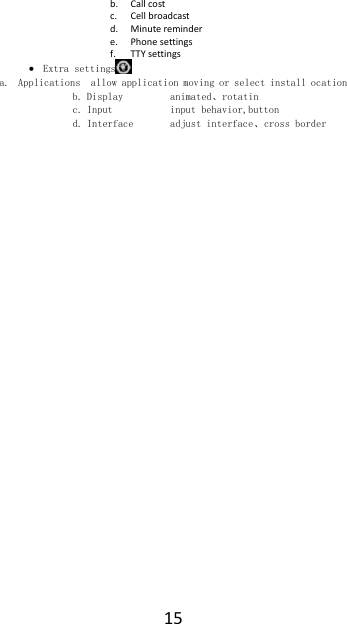  15 b. Call cost c. Cell broadcast d. Minute reminder e. Phone settings f. TTY settings  Extra settings  a. Applications  allow application moving or select install ocation b. Display         animated、rotatin c. Input           input behavior,button d. Interface       adjust interface、cross border   