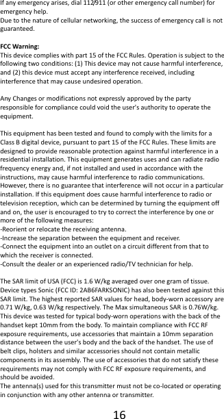  16  If any emergency arises, dial 112/911 (or other emergency call number) for emergency help. Due to the nature of cellular networking, the success of emergency call is not guaranteed.  FCC Warning: This device complies with part 15 of the FCC Rules. Operation is subject to the following two conditions: (1) This device may not cause harmful interference, and (2) this device must accept any interference received, including interference that may cause undesired operation.  Any Changes or modifications not expressly approved by the party responsible for compliance could void the user's authority to operate the equipment.  This equipment has been tested and found to comply with the limits for a Class B digital device, pursuant to part 15 of the FCC Rules. These limits are designed to provide reasonable protection against harmful interference in a residential installation. This equipment generates uses and can radiate radio frequency energy and, if not installed and used in accordance with the instructions, may cause harmful interference to radio communications. However, there is no guarantee that interference will not occur in a particular installation. If this equipment does cause harmful interference to radio or television reception, which can be determined by turning the equipment off and on, the user is encouraged to try to correct the interference by one or more of the following measures: -Reorient or relocate the receiving antenna. -Increase the separation between the equipment and receiver. -Connect the equipment into an outlet on a circuit different from that to which the receiver is connected. -Consult the dealer or an experienced radio/TV technician for help.  The SAR limit of USA (FCC) is 1.6 W/kg averaged over one gram of tissue.   Device types Sonic (FCC ID: 2AB6FARKSONIC) has also been tested against this SAR limit. The highest reported SAR values for head, body-worn accessory are 0.71 W/kg, 0.63 W/kg respectively. The Max simultaneous SAR is 0.76W/kg. This device was tested for typical body-worn operations with the back of the handset kept 10mm from the body. To maintain compliance with FCC RF exposure requirements, use accessories that maintain a 10mm separation distance between the user's body and the back of the handset. The use of belt clips, holsters and similar accessories should not contain metallic components in its assembly. The use of accessories that do not satisfy these requirements may not comply with FCC RF exposure requirements, and should be avoided. The antenna(s) used for this transmitter must not be co-located or operating in conjunction with any other antenna or transmitter. 