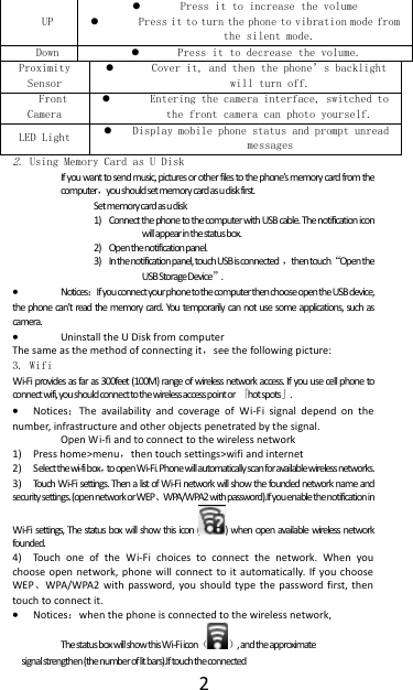  2 UP  Press it to increase the volume  Press it to turn the phone to vibration mode from the silent mode. Down  Press it to decrease the volume. Proximity Sensor  Cover it, and then the phone&rsquo;s backlight will turn off. Front Camera  Entering the camera interface, switched to the front camera can photo yourself. LED Light  Display mobile phone status and prompt unread messages 2. Using Memory Card as U Disk If you want to send music, pictures or other files to the phone&rsquo;s memory card from the computer，you should set memory card as u disk first. Set memory card as u disk 1) Connect the phone to the computer with USB cable. The notification icon will appear in the status box.    2) Open the notification panel. 3) In the notification panel, touch USB is connected ，then touch&ldquo;Open the USB Storage Device&rdquo;.  Notices：If you connect your phone to the computer then choose open the USB device, the phone can&rsquo;t read the memory card. You temporarily can not use some applications, such as camera.  Uninstall the U Disk from computer The same as the method of connecting it，see the following picture: 3. Wifi Wi-Fi provides as far as 300feet (100M) range of wireless network access. If you use cell phone to connect wifi, you should connect to the wireless access point or 「hot spots」.  Notices：The  availability  and  coverage  of  Wi-Fi  signal  depend  on  the number, infrastructure and other objects penetrated by the signal. Open Wi-fi and to connect to the wireless network 1) Press home>menu，then touch settings>wifi and internet 2) Select the wi-fi box，to open Wi-Fi. Phone will automatically scan for available wireless networks. 3) Touch Wi-Fi settings. Then a list of Wi-Fi network will show the founded network name and security settings. (open network or WEP、WPA/WPA2 with password).If you enable the notification in  Wi-Fi settings, The status box will show this icon ( ) when open available wireless network founded. 4) Touch  one  of  the  Wi-Fi  choices  to  connect  the  network.  When  you choose open  network, phone will connect  to  it  automatically. If you choose WEP、WPA/WPA2  with  password, you  should type  the  password first,  then touch to connect it.  Notices：when the phone is connected to the wireless network, The status box will show this Wi-Fi icon（ ）, and the approximate  signal strengthen (the number of lit bars).If touch the connected  