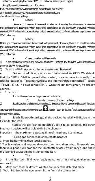  3 network，will display the name of Wi&mdash;Fi   network, status, speed,  signal,  strength, security, information and IP address. If you want to delete the wireless settings, please touch &ldquo;not reserve&rdquo; as in the right picture. If you want to connect to this network, you should re-enter these settings.    Notices： Unless you choose not to reserve the network, otherwise, there is no need to re-enter the  corresponding  password  when  next  time  connecting  to the  previously  encrypted  wireless network. Wi-Fi will search automatically, that is, phone needn&rsquo;t to perform additional steps to connect Wi-Fi networks.   Notices： Unless you choose not to reserve the network with password, otherwise, there is no need to re-enter the  corresponding  password  when  next  time  connecting  to the  previously  encrypted  wireless network. Wi-Fi will search automatically, that is, phone needn&rsquo;t to perform additional steps to connect Wi-Fi networks.   Connect to other Wi-Fi networks 1) In the interface of wireless and network, touch Wi-Fi settings. The founded Wi-Fi networks will show on the Wi-Fi network list. 2) Touch other Wi-Fi networks, and then you can connect to this network.  Notices：in addition, you can surf the internet via GPRS. We default that the GPRS in SIM1 is opened after started, users can select manually ,the specific location is &ldquo;settings>wireless and internet>data connection&rdquo;， touch &ldquo;SIM1、SIN2、no data connection&rdquo;， when the dot turns green, it&rsquo;s already opened.   4. Bluetooth Turn on Bluetooth or set the phone can be detected 1) Press home>menu, the touch settings. 2) Touch wireless and internet, then choose Bluetooth box to open the Bluetooth function. After started, the status box will show this icon ( ). Touch &ldquo;scan for devices&rdquo;the it starts to scan for all devices within range. 3) Touch Bluetooth settings, all the devices founded will display in the list under the icon. （select the  box &ldquo;can be  detected&rdquo;,  set it to  be detected,  the other Bluetooth devices will be able to find the phone.） important：the maximum detecting time of the phone is 2 minutes.  Pairing and connection of Bluetooth headset 1) Press home>menu, then touch settings. 2)Touch wireless and internet>Bluetooth settings, then select Bluetooth box, then your phone will scan for the Bluetooth devices within  range ,and show the founded devices in the list under the icon.  Tips： a. If  the  list  can&rsquo;t  find  your  equipment,  touch  scanning  equipment  to re-scan it. b. Make sure that the devices wanted are under the detected mode. 3) Touch headset in the equipment list to finish the connection. 