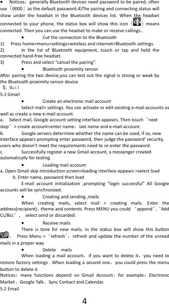  4  Notices：generally Bluetooth devices need password to be paired, often use「0000」as the default password.4)The pairing and connecting status will show  under  the  headset  in  the  Bluetooth  devices  list.  When  the  headset connected to  your  phone,  the  status  box  will  show  this  icon（ ）means connected. Then you can use the headset to make or receive callings..    Cut the connection to the Bluetooth 1) Press home>menu>settings>wireless and internet>Bluetooth settings. 2) In  the  list  of  Bluetooth  equipment,  touch  or  tap  and  hold  the connected hand-free headset. 3) Press and select &ldquo;cancel the pairing&rdquo;.  Bluetooth proximity sensor  After pairing the two device,you  can test out the  signal is  strong or weak by the Bluetooth proximity sensor device                                                                                            5. Mail 5.1 Gmail  Create an electronic mail account Select mail> settings. You can activate or edit existing e-mail accounts as well as create a new e-mail account. a. Select mail, Google account setting interface appears. Then touch&lsquo;next step&rsquo;> create account>enter name，last name and e-mail account. b. Google servers determine whether the name can be used, if so, new interface appears prompting enter password, then judge the password&rsquo; security, users who doesn&rsquo;t meet the requirements need to re-enter the password.   c. Successfully register a new Gmail account, a messenger created automatically for testing.    Loading mail account a. Open Gmail skip introduction screen>loading interface appears >select load b. Enter name, password then load E-mail  account  initialization  ,prompting  &ldquo;login  successful&rdquo;  All  Google accounts will be synchronized.    Creating and sending ,mails When  creating  mails,  select  mail  >  creating  mails.  Enter  the address(recipient)、theme and contents. Press MENU you could &lsquo;append&rsquo;、&lsquo;Add Cc/Bcc&rsquo;,    select send or discarded.  Receive mails There  is  tone  for  new  mails,  in  the  status  box  will  show  this  button ，  Press Menu  >&lsquo;refresh&rsquo;， refresh and update the number  of the unread mails in a proper way.    Delete    mails When  loading  a  mail  account，if  you  want  to  delete  it，you  need  to restore factory settings . When loading a second one，you could press the menu button to delete it. Notices：many  functions  depend  on  Gmail  Account，for  example：Electronic Market、Google Talk、Sync Contact and Calendar. 5.2 Email 