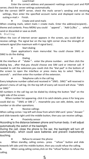  5  Load Email Enter the correct address and password >settings correct port and POP server, check the server settings automatically. Set  the  correct  SMTP  server,  check  the  mails  server&rsquo;s  sending  and  receiving settings,  then  enter  the  specified  account  name  and  displayed  name  on  the outing e-mail.>    Finish.  Create and send mails When  creating  mails,  select mails  >  create  mails.  Enter  the  address(recipient)、theme and contents. Press MENU you could  &lsquo;append&rsquo;、&lsquo;Add Cc/Bcc&rsquo;,    select send or discarded or save as draft. 6. Dialling When  the  icon  of  internet  server  appears  in  the  screen,  you  could  dial  or receive callings. The signal  bar  on the top  right corner  show  the  strength of network signal (the maximum with 4 signal bars) .  Start dialing   Open  application&rsquo;s  main  menu>dial.  You  could  choose  SIM1  or SIM2 to do the dialing.  Dialing At the interface of  &ldquo;dialer&rdquo;， enter the phone number，and then click the dialing  key  ,  after  that,you  should  choose  one  SIM  card  or  internet  call.  If needed to call the  extension,you  could  click  the  &ldquo;dial pad&rdquo; in  the  bottom of the  screen  to  open  the  interface  or  press  menu  key  to  select  &ldquo;delay  2 seconds&rdquo;，and then enter the number of the extension.  Telephone calls in the call log Every telephone number called and received in&ldquo;SIM1、SIM2&rdquo;will reserved in phone&rsquo;s menu of call log. On the top left of every call record will show&ldquo;SIM1 or SIM2&rdquo; All numbers in the  call log can be  dialed by clicking  the button &rdquo;dial&rdquo; on the right side of the screen. When number list appearing，click it to catch details；press it for long you could dial  via  &ldquo;SIM1 or  SIM  2&rdquo;， meanwhile you can  edit, delete,  save the number or do other operations.  Receive callings When calling comes（top left will show from which SIM card）press&ldquo;Answer&rdquo;and slide towards right until the middle button, then you can receive callings.  Proximity sensor According to the distance between phone and human body，it will adjust automatically the switch of the backlight. During the  call,  close  the  phone to  the  ear, the backlight will  turn  off automatically，which  could  save  batteries  and  prevent  inadvertently touching.  Refuse to answer the phone a. When  standby,  calling  comes，press  &ldquo;refuse&rdquo;button  and  slide towards left side until the middle button, then you could refuse the calling. b. When using,calling comes,click on the &ldquo;refuse&rdquo;button to refuse the calling. 