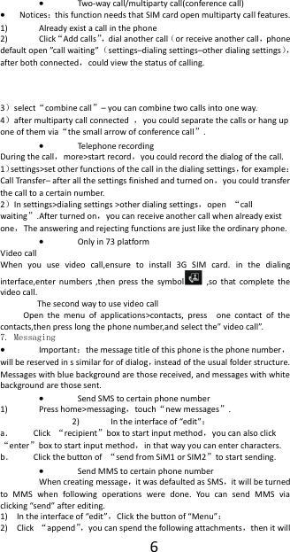  6  Two-way call/multiparty call(conference call)  Notices：this function needs that SIM card open multiparty call features. 1) Already exist a call in the phone 2) Click&ldquo;Add calls&rdquo;， dial another call（or receive another call，phone default open &rdquo;call waiting&rdquo;（settings&ndash;dialing settings&ndash;other dialing settings），after both connected，could view the status of calling.    3）select&ldquo;combine call&rdquo;&ndash; you can combine two calls into one way. 4）after multiparty call connected  ，you could separate the calls or hang up one of them via&ldquo;the small arrow of conference call&rdquo;.    Telephone recording During the call，more>start record，you could record the dialog of the call. 1）settings>set other functions of the call in the dialing settings，for example：Call Transfer&ndash; after all the settings finished and turned on，you could transfer the call to a certain number. 2）In settings>dialing settings >other dialing settings，open  &ldquo;call waiting&rdquo;.After turned on，you can receive another call when already exist one，The answering and rejecting functions are just like the ordinary phone.  Only in 73 platform Video call When  you  use  video  call,ensure  to  install  3G  SIM  card.  in  the  dialing interface,enter numbers  ,then  press the  symbol   ,so  that  complete  the video call.                 The second way to use video call           Open  the  menu  of  applications>contacts,  press    one  contact  of  the contacts,then press long the phone number,and select the&rdquo; video call&rdquo;. 7. Messaging  Important：the message title of this phone is the phone number，will be reserved in s similar for of dialog，instead of the usual folder structure. Messages with blue background are those received, and messages with white background are those sent.      Send SMS to certain phone number 1) Press home>messaging，touch&ldquo;new messages&rdquo;. 2) In the interface of &ldquo;edit&rdquo;： a． Click  &ldquo;recipient&rdquo;box to start input method，you can also click&ldquo;enter&rdquo;box to start input method，in that way you can enter characters. b． Click the button of  &ldquo;send from SiM1 or SIM2&rdquo;to start sending.  Send MMS to certain phone number When creating message，it was defaulted as SMS，it will be turned to  MMS  when  following  operations  were  done.  You  can  send  MMS  via clicking &ldquo;send&rdquo; after editing.   1) In the interface of &ldquo;edit&rdquo;，Click the button of &ldquo;Menu&rdquo;： 2) Click  &ldquo;append&rdquo;， you can spend the following attachments，then it will 
