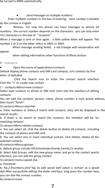  7 be turned to MMS automatically.   Send messages to multiple numbers Enter multiple numbers in the box of entering，each number is divided by the comma in English.  Notices：For  now  this  phone  can  mass  messages  to  almost  20 numbers，the correct number depends on the characters，you can only enter 312 characters in the box of&ldquo;recipient&rdquo;. When a message is  sent or sent again，a little yellow letter will appear. The number 1 or 2 on the letter refers to SIM1 or SIM2.   When message sending failed，a red triangle with exclamation will appear.   when editing information other functions of Menu button    8. Contacts  Open the menu of applications>contacts Default display phone contacts and SIM card contacts, sort contacts by first letter of alphabet. Click  the  Search  icon  to  enter  the  contact  search  interface                   Click the "+" to create new contact 1）contacts>Menu>new contact>   Select Save contacts to phone or SIM card  ,then into the interface of editing contacts You can  edit  the  contacts&rsquo;  picture,  name,  phone number, e-mail,  postal  address, then touch &ldquo;finish&rdquo;. 2) contacts>Menu>searcher a.  Enter  numbers  or  letters,if  match  with  contacts ,they  will  be  displayed in  the search results. b.  If  there  is  no  search  to  match  the  contacts,  the  interface  will  be  'no matching contacts&rsquo;. 3) contact>Menu>delete contacts a. You can  select all, click the  delete button  to  delete all  contacts, including the contacts of phone and SIM card   b. You can  select  one or more individual  contact, click  Delete,  delete all  the selected contacts. 4) contacts>Menu>groups a. default group include:VIP,Schoolmate,friends,Family,Co-worker. b. Select Add Groups, edit the new group name, and go to the contact search interface, you can add the group contact. 5) contacts>menu>speed dial a. Voicemail b.  No.2-9numbers,click&rdquo;Tap  to  add  speed  dail&rdquo;,select  a  contact  as  a  speed dail.After successfully setting the dialer interface, long press the number keys, you can dial the contact number. 6) contacts>more 