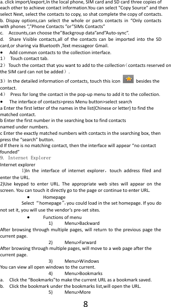  8 a. click import/export,In the local phone, SIM card and SD card three copies of each other to achieve contact information.You can select "Copy Source" and then select Next, select the contacts to copy, so shat complete the copy of contacts.   b.  Dispay  options,can  select  the  whole  or  parts  contacts  in  &ldquo;Only  contacts with phones &rdquo;,&rdquo;Phone Contacts &rdquo;or&rdquo;SIMs Contacts&rdquo; c.    Accounts,can choose the&rdquo;Backgroup data&rdquo;and&rdquo;Auto-sync&rdquo;. d.    Share  Visible  contacts,all  of  the  contacts  can  be  imported  into  the  SD card,or sharing via Bluetooth ,Text messageor Gmail.  Add common contacts to the collection interface.   1）  Touch contact tab. 2）  Touch the contact that you want to add to the collection（contacts reserved on the SIM card can not be added）. 3）In the detailed information of contacts, touch this icon    besides the contact. 4）  Press for long the contact in the pop-up menu to add it to the collection.  The interface of contacts>press Menu button>select search a Enter the first letter of the names in the list(Chinese or letter) to find the matched contact.     b Enter the first number in the searching box to find contacts                                                             named under numbers. c Enter the exactly matched numbers with contacts in the searching box, then press the &ldquo;search&rdquo; button.                               d If there is no matching contact, then the interface will appear &ldquo;no contact founded&rdquo; 9. Internet Explorer Internet explorer 1)In  the  interface  of  internet  explorer，touch  address  filed  and enter the URL. 2)Use  keypad  to  enter  URL.  The  appropriate  web  sites  will  appear  on  the screen. You can touch it directly go to the page or continue to enter URL.  Homepage Select &ldquo;homepage&rdquo;，you could load in the set homepage. If you do not set it, you will use the vendor&rsquo;s pre-set sites.  Functions of menu 1) Menu>Backward After browsing through  multiple  pages,  will  return  to  the previous page  the current page. 2) Menu>Farward After browsing through multiple pages, will move to a web page after the current page. 3) Menu>Windows You can view all open windows to the current. 4) Menu>Bookmarks a. Click the &ldquo;Bookmarks&rdquo;to make the current URL as a bookmark saved. b. Click the bookmark under the bookmarks list,will open the URL. 5) Menu>More 
