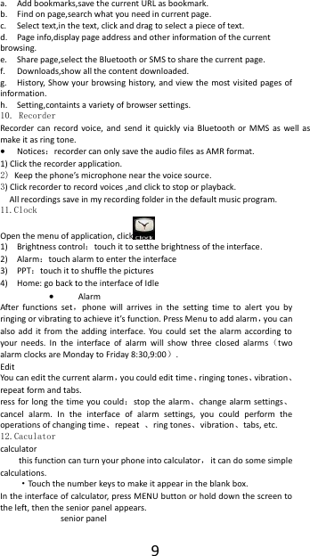  9 a. Add bookmarks,save the current URL as bookmark. b. Find on page,search what you need in current page. c. Select text,in the text, click and drag to select a piece of text. d. Page info,display page address and other information of the current browsing. e. Share page,select the Bluetooth or SMS to share the current page. f. Downloads,show all the content downloaded.   g. History, Show your browsing history, and view the most visited pages of information. h. Setting,containts a variety of browser settings. 10. Recorder Recorder can  record  voice,  and  send  it  quickly  via  Bluetooth  or  MMS  as  well  as make it as ring tone.  Notices：recorder can only save the audio files as AMR format. 1) Click the recorder application. 2) Keep the phone&rsquo;s microphone near the voice source. 3) Click recorder to record voices ,and click to stop or playback. All recordings save in my recording folder in the default music program.   11.Clock Open the menu of application, click  1) Brightness control：touch it to setthe brightness of the interface.   2) Alarm：touch alarm to enter the interface                                                                                         3) PPT：touch it to shuffle the pictures                                                                                                                                                                   4) Home: go back to the interface of Idle  Alarm After  functions  set，phone  will  arrives  in  the  setting  time  to  alert  you  by ringing or vibrating to achieve it&rsquo;s function. Press Menu to add alarm，you can also  add  it  from  the  adding  interface.  You  could  set  the  alarm  according  to your  needs.  In  the  interface  of  alarm  will  show  three  closed  alarms（two alarm clocks are Monday to Friday 8:30,9:00）. Edit You can edit the current alarm，you could edit time、ringing tones、vibration、repeat form and tabs. ress for long  the  time  you  could：stop  the alarm、change  alarm settings、cancel  alarm.  In  the  interface  of  alarm  settings,  you  could  perform  the operations of changing time、repeat  、ring tones、vibration、tabs, etc. 12.Caculator calculator this function can turn your phone into calculator，  it can do some simple calculations. &middot;Touch the number keys to make it appear in the blank box. In the interface of calculator, press MENU button or hold down the screen to the left, then the senior panel appears. senior panel 