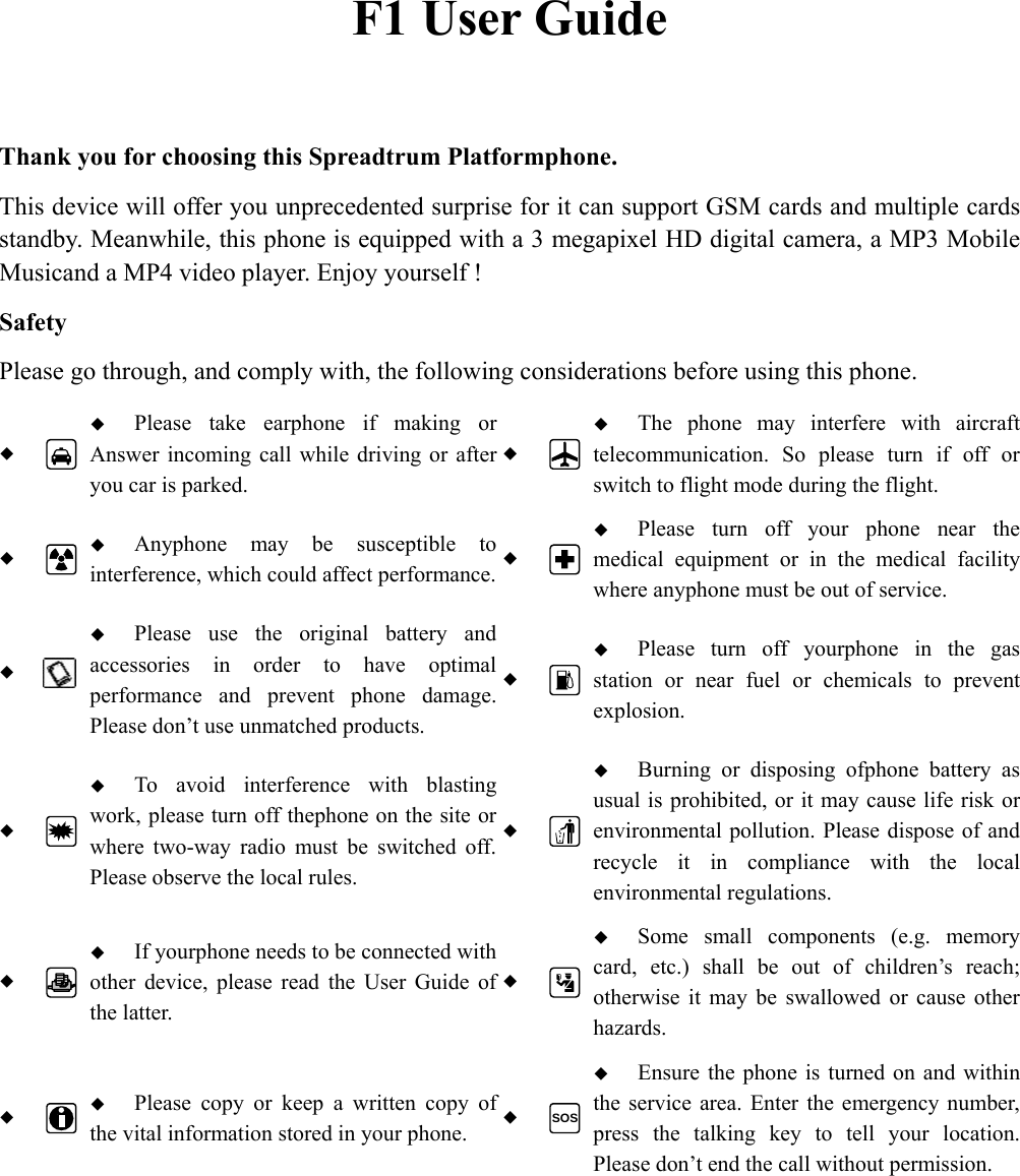  F1 User Guide  Thank you for choosing this Spreadtrum Platformphone. This device will offer you unprecedented surprise for it can support GSM cards and multiple cards standby. Meanwhile, this phone is equipped with a 3 megapixel HD digital camera, a MP3 Mobile Musicand a MP4 video player. Enjoy yourself ! Safety Please go through, and comply with, the following considerations before using this phone.    Please take earphone if making or Answer incoming call while driving or after you car is parked.   The phone may interfere with aircraft telecommunication. So please turn if off or switch to flight mode during the flight.    Anyphone may be susceptible to interference, which could affect performance.  Please turn off your phone near the medical equipment or in the medical facility where anyphone must be out of service.     Please use the original battery and accessories in order to have optimal performance and prevent phone damage. Please don&rsquo;t use unmatched products.   Please turn off yourphone in the gas station or near fuel or chemicals to prevent explosion.    To avoid interference with blasting work, please turn off thephone on the site or where two-way radio must be switched off. Please observe the local rules.   Burning or disposing ofphone battery as usual is prohibited, or it may cause life risk or environmental pollution. Please dispose of and recycle it in compliance with the local environmental regulations.    If yourphone needs to be connected with other device, please read the User Guide of the latter.   Some small components (e.g. memory card, etc.) shall be out of children&rsquo;s reach; otherwise it may be swallowed or cause other hazards.    Please copy or keep a written copy of the vital information stored in your phone.  SOS Ensure the phone is turned on and within the service area. Enter the emergency number, press the talking key to tell your location. Please don&rsquo;t end the call without permission.  