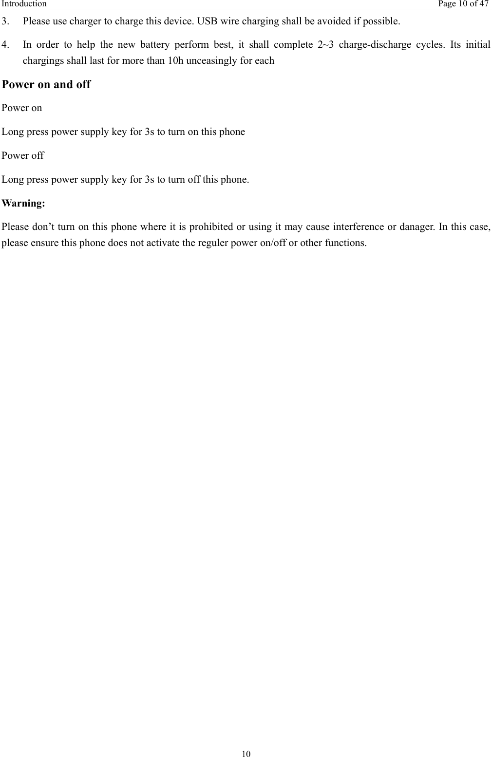 Introduction   Page 10 of 47 10 3.  Please use charger to charge this device. USB wire charging shall be avoided if possible. 4.  In order to help the new battery perform best, it shall complete 2~3 charge-discharge cycles. Its initial chargings shall last for more than 10h unceasingly for each Power on and off Power on Long press power supply key for 3s to turn on this phone Power off Long press power supply key for 3s to turn off this phone. Warning: Please don&rsquo;t turn on this phone where it is prohibited or using it may cause interference or danager. In this case, please ensure this phone does not activate the reguler power on/off or other functions.    
