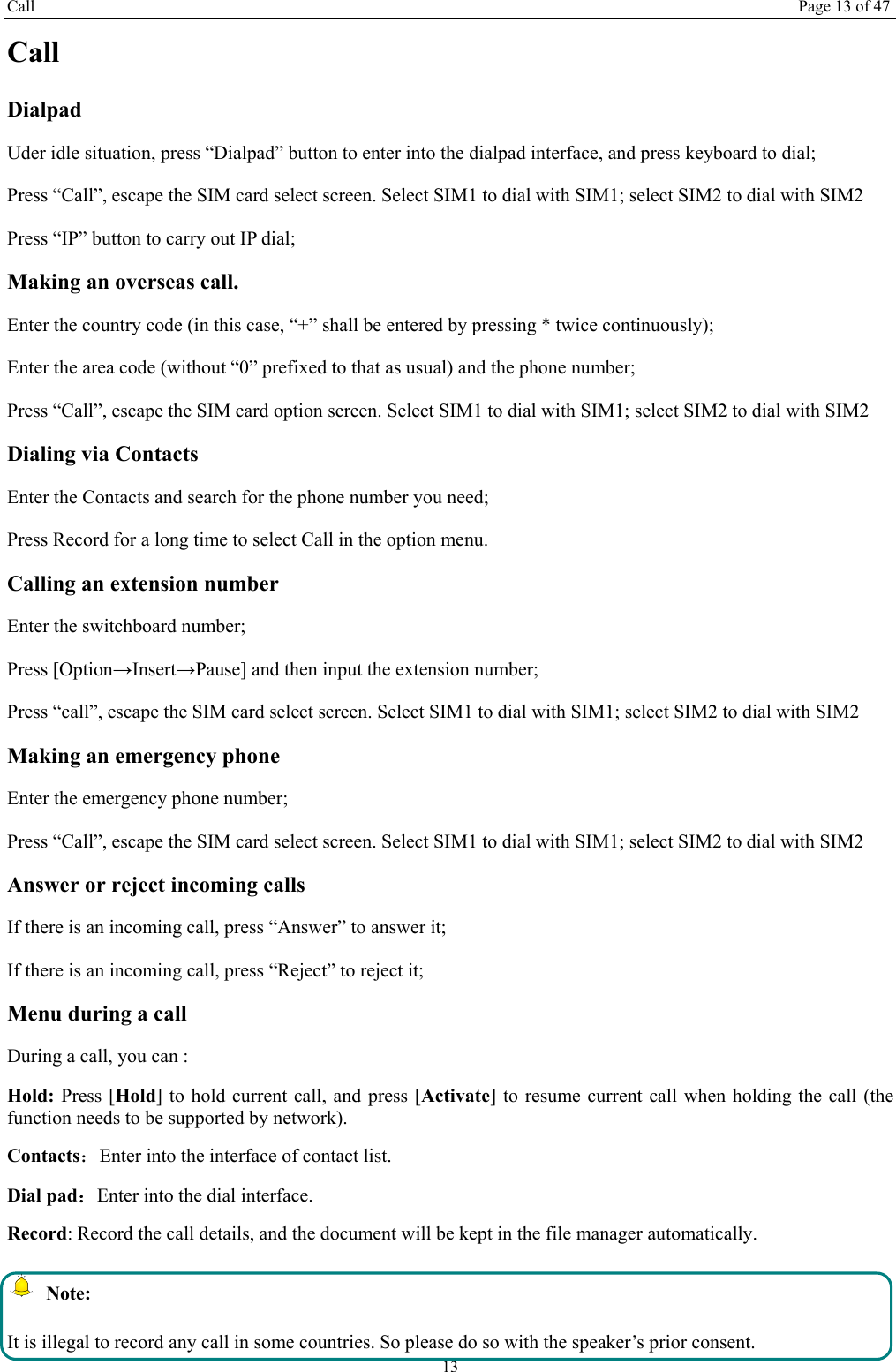 Call Page 13 of 47 13 Call Dialpad Uder idle situation, press &ldquo;Dialpad&rdquo; button to enter into the dialpad interface, and press keyboard to dial;   Press &ldquo;Call&rdquo;, escape the SIM card select screen. Select SIM1 to dial with SIM1; select SIM2 to dial with SIM2 Press &ldquo;IP&rdquo; button to carry out IP dial;     Making an overseas call. Enter the country code (in this case, &ldquo;+&rdquo; shall be entered by pressing * twice continuously); Enter the area code (without &ldquo;0&rdquo; prefixed to that as usual) and the phone number; Press &ldquo;Call&rdquo;, escape the SIM card option screen. Select SIM1 to dial with SIM1; select SIM2 to dial with SIM2 Dialing via Contacts Enter the Contacts and search for the phone number you need; Press Record for a long time to select Call in the option menu. Calling an extension number Enter the switchboard number; Press [Option&rarr;Insert&rarr;Pause] and then input the extension number; Press &ldquo;call&rdquo;, escape the SIM card select screen. Select SIM1 to dial with SIM1; select SIM2 to dial with SIM2 Making an emergency phone Enter the emergency phone number; Press &ldquo;Call&rdquo;, escape the SIM card select screen. Select SIM1 to dial with SIM1; select SIM2 to dial with SIM2 Answer or reject incoming calls If there is an incoming call, press &ldquo;Answer&rdquo; to answer it; If there is an incoming call, press &ldquo;Reject&rdquo; to reject it; Menu during a call During a call, you can : Hold: Press [Hold] to hold current call, and press [Activate] to resume current call when holding the call (the function needs to be supported by network). Contacts：Enter into the interface of contact list. Dial pad：Enter into the dial interface.   Record: Record the call details, and the document will be kept in the file manager automatically.    Note: It is illegal to record any call in some countries. So please do so with the speaker&rsquo;s prior consent. 