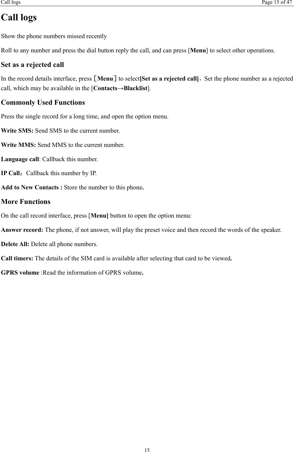 Call logs Page 15 of 47 15 Call logs Show the phone numbers missed recently Roll to any number and press the dial button reply the call, and can press [Menu] to select other operations. Set as a rejected call In the record details interface, press［Menu］to select[Set as a rejected call]，Set the phone number as a rejected call, which may be available in the [Contacts&rarr;Blacklist]. Commonly Used Functions Press the single record for a long time, and open the option menu.   Write SMS: Send SMS to the current number. Write MMS: Send MMS to the current number. Language call: Callback this number. IP Call：Callback this number by IP. Add to New Contacts : Store the number to this phone. More Functions On the call record interface, press [Menu] button to open the option menu: Answer record: The phone, if not answer, will play the preset voice and then record the words of the speaker. Delete All: Delete all phone numbers. Call timers: The details of the SIM card is available after selecting that card to be viewed. GPRS volume :Read the information of GPRS volume.    