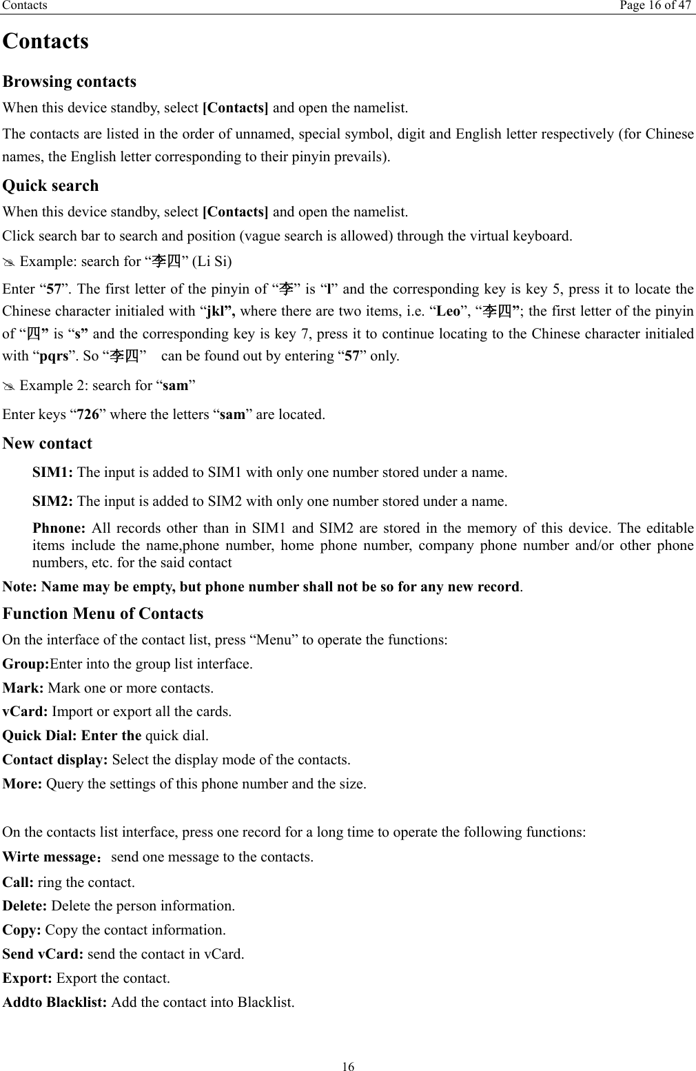 Contacts Page 16 of 47 16 Contacts Browsing contacts When this device standby, select [Contacts] and open the namelist. The contacts are listed in the order of unnamed, special symbol, digit and English letter respectively (for Chinese names, the English letter corresponding to their pinyin prevails). Quick search When this device standby, select [Contacts] and open the namelist.   Click search bar to search and position (vague search is allowed) through the virtual keyboard. # Example: search for &ldquo;李四&rdquo; (Li Si) Enter &ldquo;57&rdquo;. The first letter of the pinyin of &ldquo;李&rdquo; is &ldquo;l&rdquo; and the corresponding key is key 5, press it to locate the Chinese character initialed with &ldquo;jkl&rdquo;, where there are two items, i.e. &ldquo;Leo&rdquo;, &ldquo;李四&rdquo;; the first letter of the pinyin of &ldquo;四&rdquo; is &ldquo;s&rdquo; and the corresponding key is key 7, press it to continue locating to the Chinese character initialed with &ldquo;pqrs&rdquo;. So &ldquo;李四&rdquo;    can be found out by entering &ldquo;57&rdquo; only. # Example 2: search for &ldquo;sam&rdquo; Enter keys &ldquo;726&rdquo; where the letters &ldquo;sam&rdquo; are located. New contact  SIM1: The input is added to SIM1 with only one number stored under a name.  SIM2: The input is added to SIM2 with only one number stored under a name. Phnone:  All records other than in SIM1 and SIM2 are stored in the memory of this device. The editable items include the name,phone number, home phone number, company phone number and/or other phone numbers, etc. for the said contact Note: Name may be empty, but phone number shall not be so for any new record. Function Menu of Contacts On the interface of the contact list, press &ldquo;Menu&rdquo; to operate the functions:   Group:Enter into the group list interface. Mark: Mark one or more contacts. vCard: Import or export all the cards.   Quick Dial: Enter the quick dial. Contact display: Select the display mode of the contacts.   More: Query the settings of this phone number and the size.  On the contacts list interface, press one record for a long time to operate the following functions:   Wirte message：send one message to the contacts. Call: ring the contact. Delete: Delete the person information. Copy: Copy the contact information. Send vCard: send the contact in vCard. Export: Export the contact. Addto Blacklist: Add the contact into Blacklist.    