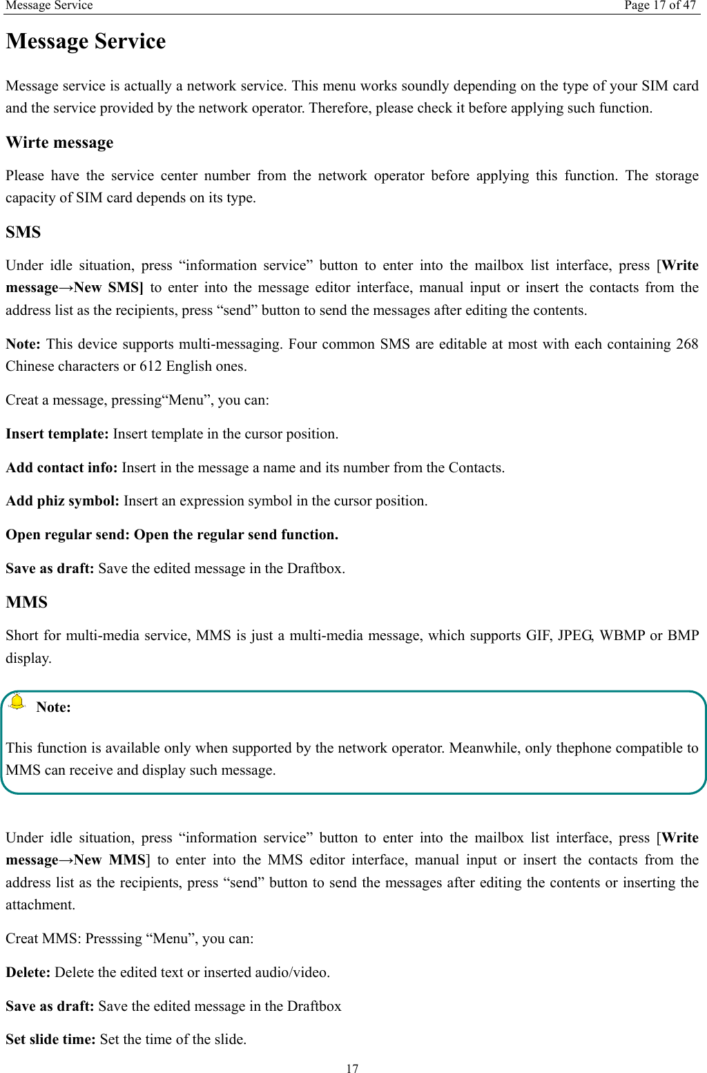 Message Service Page 17 of 47 17 Message Service   Message service is actually a network service. This menu works soundly depending on the type of your SIM card and the service provided by the network operator. Therefore, please check it before applying such function. Wirte message Please have the service center number from the network operator before applying this function. The storage capacity of SIM card depends on its type. SMS Under idle situation, press &ldquo;information service&rdquo; button to enter into the mailbox list interface, press [Write message&rarr;New SMS] to enter into the message editor interface, manual input or insert the contacts from the address list as the recipients, press &ldquo;send&rdquo; button to send the messages after editing the contents.   Note: This device supports multi-messaging. Four common SMS are editable at most with each containing 268 Chinese characters or 612 English ones. Creat a message, pressing&ldquo;Menu&rdquo;, you can: Insert template: Insert template in the cursor position. Add contact info: Insert in the message a name and its number from the Contacts. Add phiz symbol: Insert an expression symbol in the cursor position. Open regular send: Open the regular send function. Save as draft: Save the edited message in the Draftbox.   MMS Short for multi-media service, MMS is just a multi-media message, which supports GIF, JPEG, WBMP or BMP display.  Note: This function is available only when supported by the network operator. Meanwhile, only thephone compatible to MMS can receive and display such message.  Under idle situation, press &ldquo;information service&rdquo; button to enter into the mailbox list interface, press [Write message&rarr;New MMS] to enter into the MMS editor interface, manual input or insert the contacts from the address list as the recipients, press &ldquo;send&rdquo; button to send the messages after editing the contents or inserting the attachment. Creat MMS: Presssing &ldquo;Menu&rdquo;, you can:   Delete: Delete the edited text or inserted audio/video. Save as draft: Save the edited message in the Draftbox Set slide time: Set the time of the slide.   