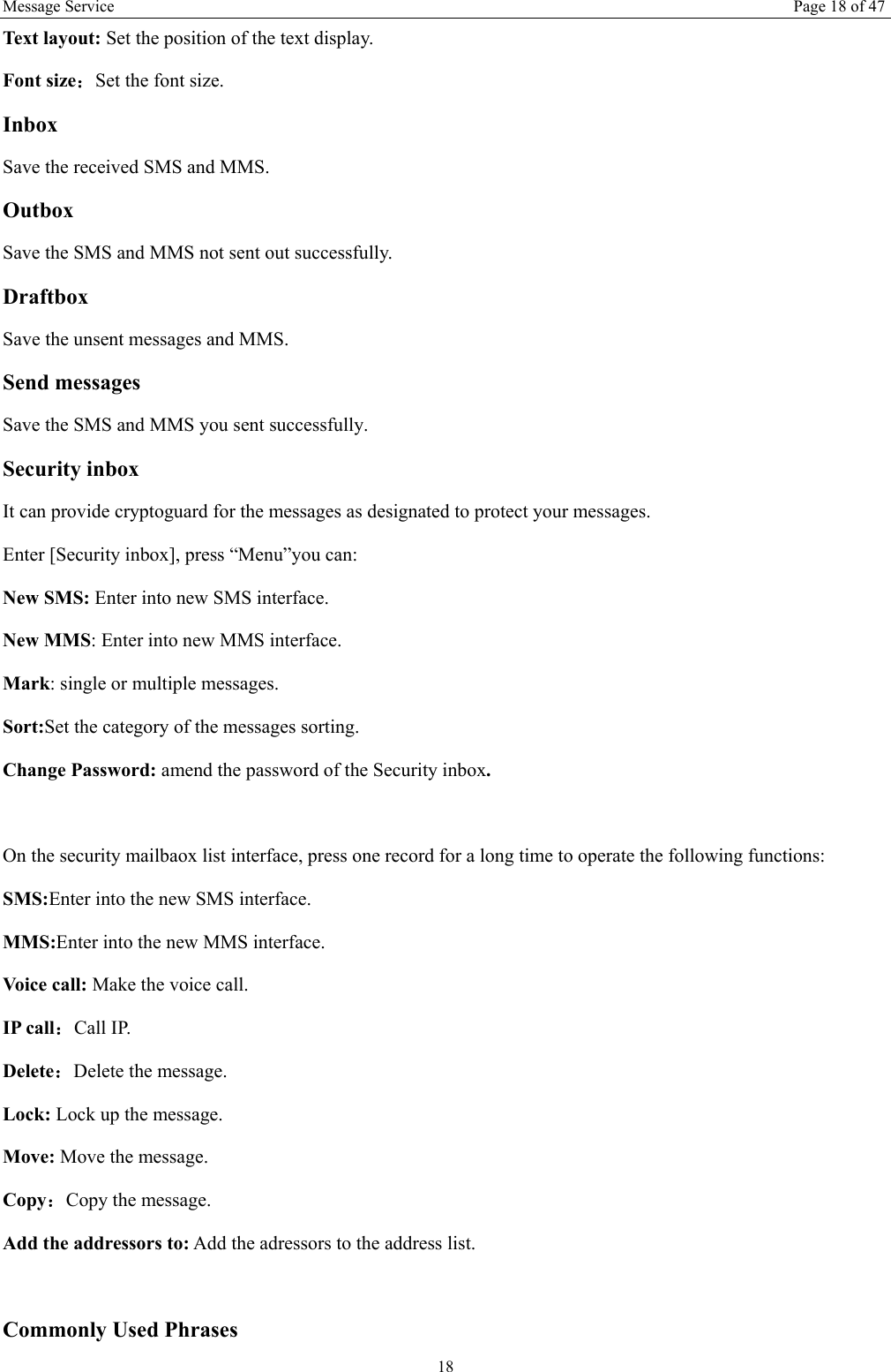 Message Service  Page 18 of 47 18 Text layout: Set the position of the text display.   Font size：Set the font size. Inbox Save the received SMS and MMS. Outbox Save the SMS and MMS not sent out successfully. Draftbox Save the unsent messages and MMS. Send messages Save the SMS and MMS you sent successfully. Security inbox It can provide cryptoguard for the messages as designated to protect your messages. Enter [Security inbox], press &ldquo;Menu&rdquo;you can:   New SMS: Enter into new SMS interface. New MMS: Enter into new MMS interface. Mark: single or multiple messages. Sort:Set the category of the messages sorting.   Change Password: amend the password of the Security inbox.  On the security mailbaox list interface, press one record for a long time to operate the following functions:   SMS:Enter into the new SMS interface. MMS:Enter into the new MMS interface. Voice call: Make the voice call.   IP call：Call IP. Delete：Delete the message. Lock: Lock up the message. Move: Move the message. Copy：Copy the message. Add the addressors to: Add the adressors to the address list.  Commonly Used Phrases   