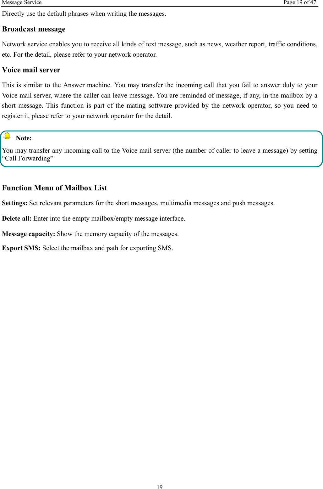 Message Service  Page 19 of 47 19 Directly use the default phrases when writing the messages. Broadcast message Network service enables you to receive all kinds of text message, such as news, weather report, traffic conditions, etc. For the detail, please refer to your network operator. Voice mail server This is similar to the Answer machine. You may transfer the incoming call that you fail to answer duly to your Voice mail server, where the caller can leave message. You are reminded of message, if any, in the mailbox by a short message. This function is part of the mating software provided by the network operator, so you need to register it, please refer to your network operator for the detail.  Note: You may transfer any incoming call to the Voice mail server (the number of caller to leave a message) by setting &ldquo;Call Forwarding&rdquo;  Function Menu of Mailbox List Settings: Set relevant parameters for the short messages, multimedia messages and push messages. Delete all: Enter into the empty mailbox/empty message interface. Message capacity: Show the memory capacity of the messages. Export SMS: Select the mailbax and path for exporting SMS. 