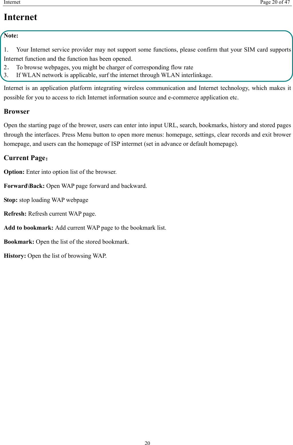 Internet Page 20 of 47 20 Internet  Note: 1. Your Internet service provider may not support some functions, please confirm that your SIM card supports Internet function and the function has been opened. 2．  To browse webpages, you might be charger of corresponding flow rate 3.    If WLAN network is applicable, surf the internet through WLAN interlinkage.   Internet is an application platform integrating wireless communication and Internet technology, which makes it possible for you to access to rich Internet information source and e-commerce application etc. Browser   Open the starting page of the brower, users can enter into input URL, search, bookmarks, history and stored pages through the interfaces. Press Menu button to open more menus: homepage, settings, clear records and exit brower homepage, and users can the homepage of ISP intermet (set in advance or default homepage).   Current Page： Option: Enter into option list of the browser.   Forward\Back: Open WAP page forward and backward.   Stop: stop loading WAP webpage Refresh: Refresh current WAP page.   Add to bookmark: Add current WAP page to the bookmark list. Bookmark: Open the list of the stored bookmark. History: Open the list of browsing WAP.    