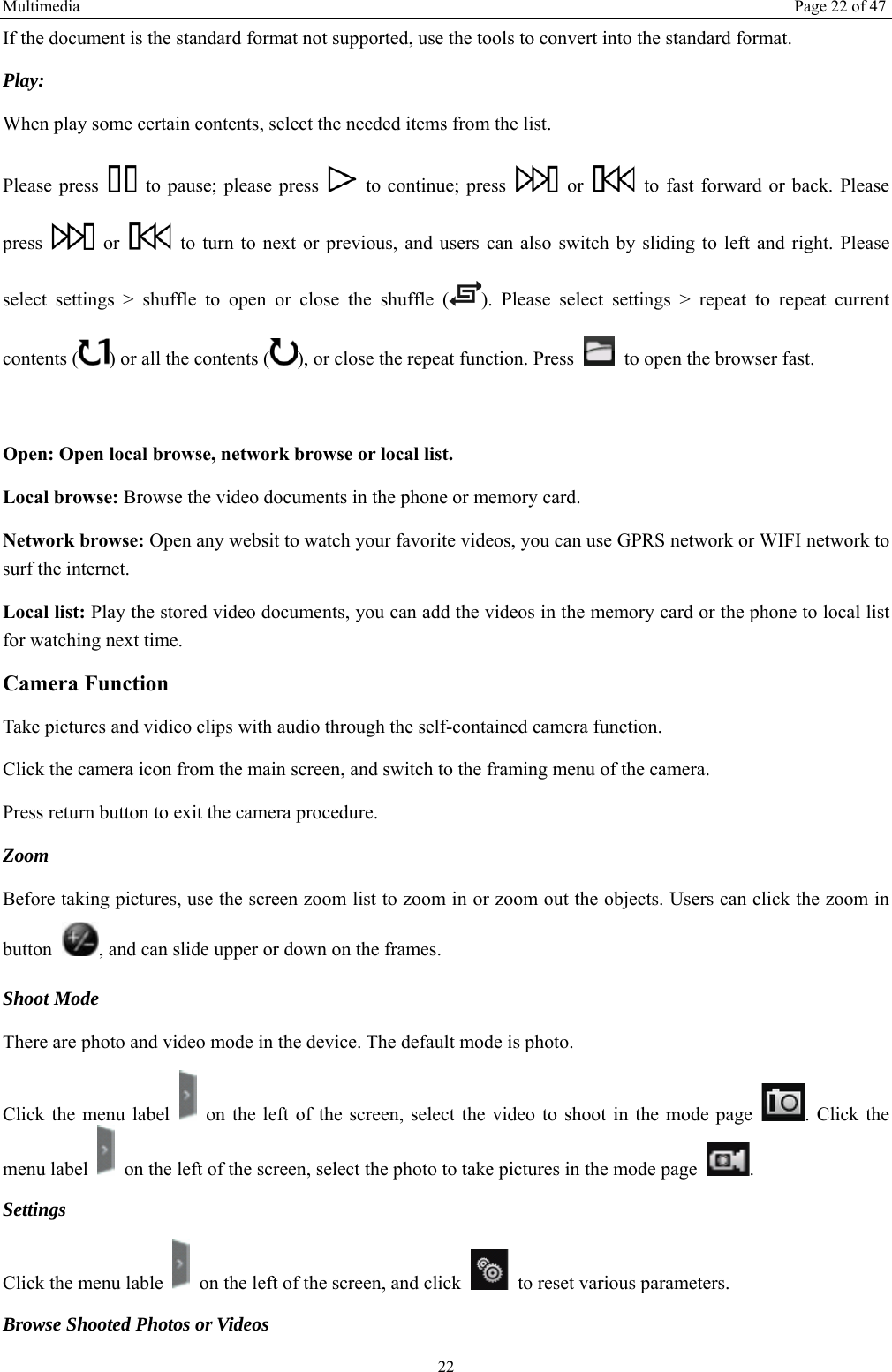 Multimedia  Page 22 of 47 22 If the document is the standard format not supported, use the tools to convert into the standard format.     Play:  When play some certain contents, select the needed items from the list.   Please press    to pause; please press    to continue; press   or    to fast forward or back. Please press   or    to turn to next or previous, and users can also switch by sliding to left and right. Please select settings > shuffle to open or close the shuffle ( ). Please select settings > repeat to repeat current contents ( ) or all the contents ( ), or close the repeat function. Press    to open the browser fast.    Open: Open local browse, network browse or local list.   Local browse: Browse the video documents in the phone or memory card.   Network browse: Open any websit to watch your favorite videos, you can use GPRS network or WIFI network to surf the internet. Local list: Play the stored video documents, you can add the videos in the memory card or the phone to local list for watching next time.   Camera Function   Take pictures and vidieo clips with audio through the self-contained camera function. Click the camera icon from the main screen, and switch to the framing menu of the camera. Press return button to exit the camera procedure.   Zoom  Before taking pictures, use the screen zoom list to zoom in or zoom out the objects. Users can click the zoom in button  , and can slide upper or down on the frames. Shoot Mode There are photo and video mode in the device. The default mode is photo. Click the menu label    on the left of the screen, select the video to shoot in the mode page  . Click the menu label    on the left of the screen, select the photo to take pictures in the mode page  .  Settings  Click the menu lable    on the left of the screen, and click    to reset various parameters. Browse Shooted Photos or Videos   