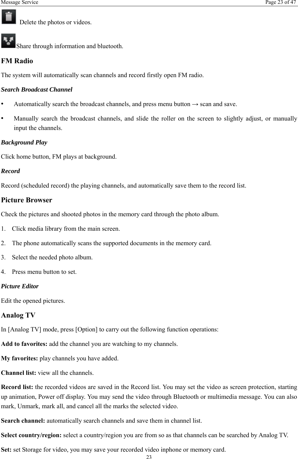 Message Service  Page 23 of 47 23   Delete the photos or videos. Share through information and bluetooth.   FM Radio The system will automatically scan channels and record firstly open FM radio. Search Broadcast Channel  &bull;  Automatically search the broadcast channels, and press menu button &rarr; scan and save. &bull;  Manually search the broadcast channels, and slide the roller on the screen to slightly adjust, or manually input the channels. Background Play Click home button, FM plays at background.   Record  Record (scheduled record) the playing channels, and automatically save them to the record list. Picture Browser Check the pictures and shooted photos in the memory card through the photo album. 1. Click media library from the main screen. 2. The phone automatically scans the supported documents in the memory card. 3. Select the needed photo album. 4. Press menu button to set. Picture Editor  Edit the opened pictures.   Analog TV In [Analog TV] mode, press [Option] to carry out the following function operations: Add to favorites: add the channel you are watching to my channels. My favorites: play channels you have added. Channel list: view all the channels. Record list: the recorded videos are saved in the Record list. You may set the video as screen protection, starting up animation, Power off display. You may send the video through Bluetooth or multimedia message. You can also mark, Unmark, mark all, and cancel all the marks the selected video.   Search channel: automatically search channels and save them in channel list. Select country/region: select a country/region you are from so as that channels can be searched by Analog TV. Set: set Storage for video, you may save your recorded video inphone or memory card. 