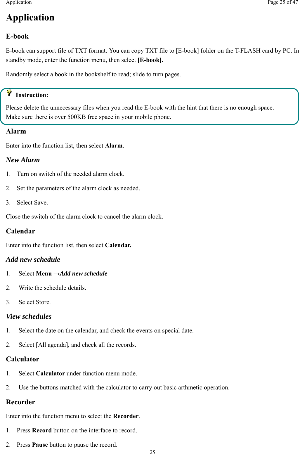 Application Page 25 of 47 25 Application  E-book   E-book can support file of TXT format. You can copy TXT file to [E-book] folder on the T-FLASH card by PC. In standby mode, enter the function menu, then select [E-book]. Randomly select a book in the bookshelf to read; slide to turn pages.    Instruction: Please delete the unnecessary files when you read the E-book with the hint that there is no enough space. Make sure there is over 500KB free space in your mobile phone. Alarm Enter into the function list, then select Alarm. New Alarm 1. Turn on switch of the needed alarm clock. 2. Set the parameters of the alarm clock as needed. 3. Select Save. Close the switch of the alarm clock to cancel the alarm clock.   Calendar Enter into the function list, then select Calendar. Add new schedule 1.   Select Menu &rarr;Add new schedule 2.    Write the schedule details.   3.   Select Store. View schedules 1.    Select the date on the calendar, and check the events on special date. 2.    Select [All agenda], and check all the records. Calculator  1.   Select Calculator under function menu mode. 2.    Use the buttons matched with the calculator to carry out basic arthmetic operation.   Recorder Enter into the function menu to select the Recorder.  1. Press Record button on the interface to record. 2. Press Pause button to pause the record. 
