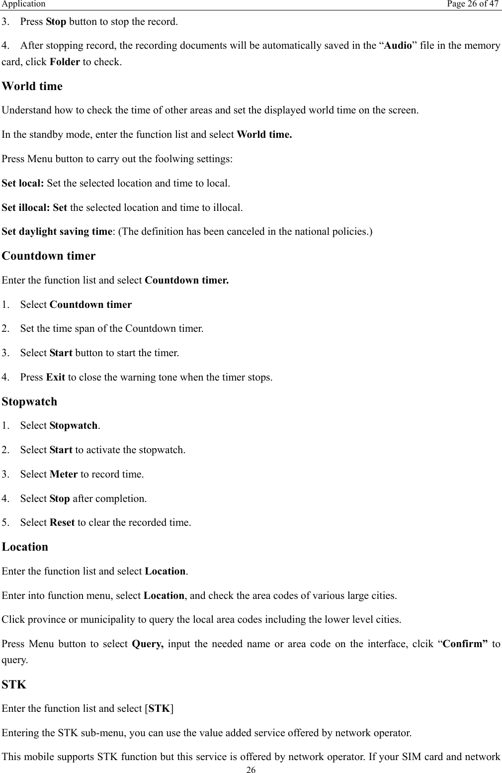 Application  Page 26 of 47 26 3. Press Stop button to stop the record. 4. After stopping record, the recording documents will be automatically saved in the &ldquo;Audio&rdquo; file in the memory card, click Folder to check.   World time Understand how to check the time of other areas and set the displayed world time on the screen. In the standby mode, enter the function list and select World time. Press Menu button to carry out the foolwing settings: Set local: Set the selected location and time to local.   Set illocal: Set the selected location and time to illocal.  Set daylight saving time: (The definition has been canceled in the national policies.) Countdown timer Enter the function list and select Countdown timer. 1. Select Countdown timer  2. Set the time span of the Countdown timer. 3. Select Start button to start the timer. 4. Press Exit to close the warning tone when the timer stops. Stopwatch 1. Select Stopwatch. 2. Select Start to activate the stopwatch. 3. Select Meter to record time. 4. Select Stop after completion. 5. Select Reset to clear the recorded time. Location Enter the function list and select Location. Enter into function menu, select Location, and check the area codes of various large cities. Click province or municipality to query the local area codes including the lower level cities. Press Menu button to select Query, input the needed name or area code on the interface, clcik &ldquo;Confirm&rdquo; to query. STK Enter the function list and select [STK] Entering the STK sub-menu, you can use the value added service offered by network operator. This mobile supports STK function but this service is offered by network operator. If your SIM card and network 