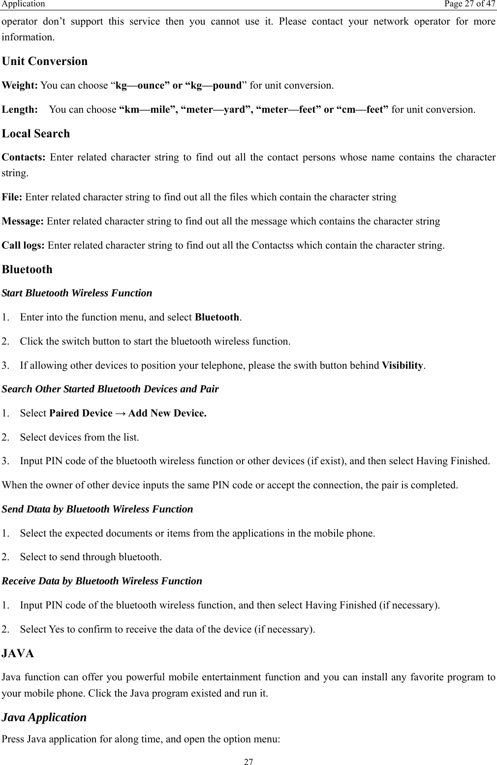Application  Page 27 of 47 27 operator don&rsquo;t support this service then you cannot use it. Please contact your network operator for more information. Unit Conversion Weight: You can choose &ldquo;kg&mdash;ounce&rdquo; or &ldquo;kg&mdash;pound&rdquo; for unit conversion. Length:  You can choose &ldquo;km&mdash;mile&rdquo;, &ldquo;meter&mdash;yard&rdquo;, &ldquo;meter&mdash;feet&rdquo; or &ldquo;cm&mdash;feet&rdquo; for unit conversion. Local Search Contacts:  Enter related character string to find out all the contact persons whose name contains the character string. File: Enter related character string to find out all the files which contain the character string   Message: Enter related character string to find out all the message which contains the character string Call logs: Enter related character string to find out all the Contactss which contain the character string. Bluetooth Start Bluetooth Wireless Function 1. Enter into the function menu, and select Bluetooth. 2. Click the switch button to start the bluetooth wireless function. 3. If allowing other devices to position your telephone, please the swith button behind Visibility.  Search Other Started Bluetooth Devices and Pair 1. Select Paired Device &rarr; Add New Device. 2. Select devices from the list. 3. Input PIN code of the bluetooth wireless function or other devices (if exist), and then select Having Finished. When the owner of other device inputs the same PIN code or accept the connection, the pair is completed.   Send Dtata by Bluetooth Wireless Function 1. Select the expected documents or items from the applications in the mobile phone. 2. Select to send through bluetooth. Receive Data by Bluetooth Wireless Function   1. Input PIN code of the bluetooth wireless function, and then select Having Finished (if necessary). 2. Select Yes to confirm to receive the data of the device (if necessary). JAVA Java function can offer you powerful mobile entertainment function and you can install any favorite program to your mobile phone. Click the Java program existed and run it. Java Application Press Java application for along time, and open the option menu: 