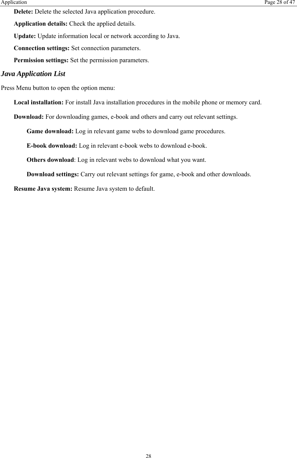 Application  Page 28 of 47 28 Delete: Delete the selected Java application procedure. Application details: Check the applied details. Update: Update information local or network according to Java. Connection settings: Set connection parameters. Permission settings: Set the permission parameters. Java Application List Press Menu button to open the option menu: Local installation: For install Java installation procedures in the mobile phone or memory card. Download: For downloading games, e-book and others and carry out relevant settings. Game download: Log in relevant game webs to download game procedures. E-book download: Log in relevant e-book webs to download e-book. Others download: Log in relevant webs to download what you want. Download settings: Carry out relevant settings for game, e-book and other downloads. Resume Java system: Resume Java system to default. 