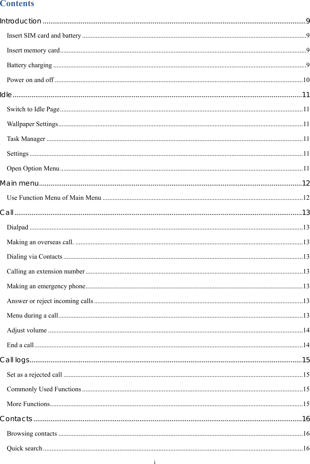  i Contents Introduction ...........................................................................................................................................9 Insert SIM card and battery ....................................................................................................................................9 Insert memory card.................................................................................................................................................9 Battery charging .....................................................................................................................................................9 Power on and off ..................................................................................................................................................10 Idle.........................................................................................................................................................11 Switch to Idle Page...............................................................................................................................................11 Wallpaper Settings................................................................................................................................................11 Task Manager .......................................................................................................................................................11 Settings .................................................................................................................................................................11 Open Option Menu...............................................................................................................................................11 Main menu...........................................................................................................................................12 Use Function Menu of Main Menu ......................................................................................................................12 Call........................................................................................................................................................13 Dialpad .................................................................................................................................................................13 Making an overseas call. ......................................................................................................................................13 Dialing via Contacts .............................................................................................................................................13 Calling an extension number ................................................................................................................................13 Making an emergency phone................................................................................................................................13 Answer or reject incoming calls ...........................................................................................................................13 Menu during a call................................................................................................................................................13 Adjust volume ......................................................................................................................................................14 End a call..............................................................................................................................................................14 Call logs................................................................................................................................................15 Set as a rejected call .............................................................................................................................................15 Commonly Used Functions ..................................................................................................................................15 More Functions.....................................................................................................................................................15 Contacts ..............................................................................................................................................16 Browsing contacts ................................................................................................................................................16 Quick search .........................................................................................................................................................16 